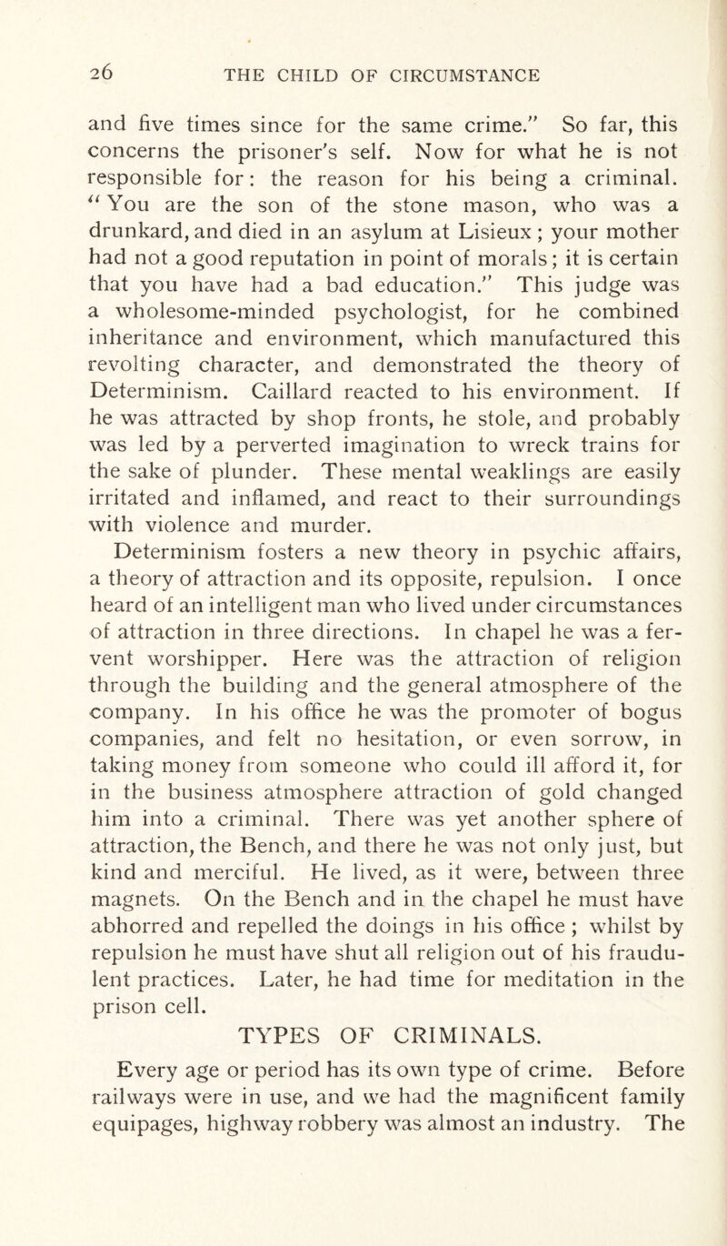 and five times since for the same crime/' So far, this concerns the prisoner's self. Now for what he is not responsible for: the reason for his being a criminal. u You are the son of the stone mason, who was a drunkard, and died in an asylum at Lisieux ; your mother had not a good reputation in point of morals; it is certain that you have had a bad education. This judge was a wholesome-minded psychologist, for he combined inheritance and environment, which manufactured this revolting character, and demonstrated the theory of Determinism. Caillard reacted to his environment. If he was attracted by shop fronts, he stole, and probably was led by a perverted imagination to wreck trains for the sake of plunder. These mental weaklings are easily irritated and inflamed, and react to their surroundings with violence and murder. Determinism fosters a new theory in psychic affairs, a theory of attraction and its opposite, repulsion. I once heard of an intelligent man who lived under circumstances of attraction in three directions. In chapel he was a fer¬ vent worshipper. Here was the attraction of religion through the building and the general atmosphere of the company. In his office he was the promoter of bogus companies, and felt no hesitation, or even sorrow, in taking money from someone who could ill afford it, for in the business atmosphere attraction of gold changed him into a criminal. There was yet another sphere of attraction, the Bench, and there he was not only just, but kind and merciful. He lived, as it were, between three magnets. On the Bench and in the chapel he must have abhorred and repelled the doings in his office ; whilst by repulsion he must have shut all religion out of his fraudu¬ lent practices. Later, he had time for meditation in the prison cell. TYPES OF CRIMINALS. Every age or period has its own type of crime. Before railways were in use, and we had the magnificent family equipages, highway robbery was almost an industry. The