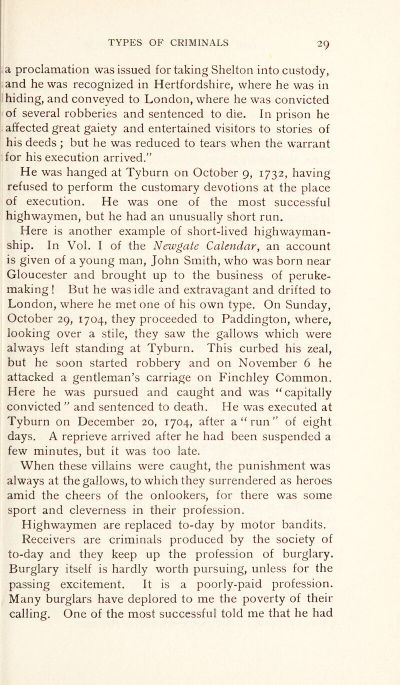 a proclamation was issued for taking Shelton into custody, and he was recognized in Hertfordshire, where he was in hiding, and conveyed to London, where he was convicted of several robberies and sentenced to die. In prison he affected great gaiety and entertained visitors to stories of his deeds ; but he was reduced to tears when the warrant for his execution arrived. He was hanged at Tyburn on October 9, 1732, having refused to perform the customary devotions at the place of execution. He was one of the most successful highwaymen, but he had an unusually short run. Here is another example of short-lived highwayman- ship. In Vol. I of the Newgate Calendar, an account is given of a young man, John Smith, who was born near Gloucester and brought up to the business of peruke¬ making ! But he was idle and extravagant and drifted to London, where he met one of his own type. On Sunday, October 29, 1704, they proceeded to Paddington, where, looking over a stile, they saw the gallows which were always left standing at Tyburn. This curbed his zeal, but he soon started robbery and on November 6 he attacked a gentleman’s carriage on Finchley Common. Here he was pursued and caught and was “ capitally convicted  and sentenced to death. He was executed at Tyburn on December 20, 1704, after a “run of eight days. A reprieve arrived after he had been suspended a few minutes, but it was too late. When these villains were caught, the punishment was always at the gallows, to which they surrendered as heroes amid the cheers of the onlookers, for there was some sport and cleverness in their profession. Highwaymen are replaced to-day by motor bandits. Receivers are criminals produced by the society of to-day and they keep up the profession of burglary. Burglary itself is hardly worth pursuing, unless for the passing excitement. It is a poorly-paid profession. Many burglars have deplored to me the poverty of their calling. One of the most successful told me that he had