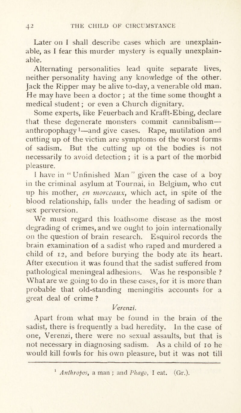 Later on I shall describe cases which are unexplain¬ able, as I fear this murder mystery is equally unexplain¬ able. Alternating personalities lead quite separate lives, neither personality having any knowledge of the other. Jack the Ripper may be alive to-day, a venerable old man. He may have been a doctor ; at the time some thought a medical student; or even a Church dignitary. Some experts, like Feuerbach and Krafft-Ebing, declare that these degenerate monsters commit cannibalism— anthropophagy i—and give cases. Rape, mutilation and cutting up of the victim are symptoms of the worst forms of sadism. But the cutting up of the bodies is not necessarily to avoid detection ; it is a part of the morbid pleasure. 1 have in “ Unfinished Man ” given the case of a boy m the criminal asylum at Tournai, in Belgium, who cut up his mother, en morceaux, which act, in spite of the blood relationship, falls under the heading of sadism or sex perversion. We must regard this loathsome disease as the most degrading of crimes, and we ought to join internationally on the question of brain research. Esquirol records the brain examination of a sadist who raped and murdered a child of 12, and before burying the body ate its heart. After execution it was found that the sadist suffered from pathological meningeal adhesions. Was he responsible ? What are we going to do in these cases, for it is more than probable that old-standing meningitis accounts for a great deal of crime ? Verenzi. Apart from what may be found in the brain of the sadist, there is frequently a bad heredity. In the case of one, Verenzi, there were no sexual assaults, but that is not necessary in diagnosing sadism. As a child of io he would kill fowls for his own pleasure, but it was not till 1 Anthropos, a man ; and Phago, I eat. (Gr.).