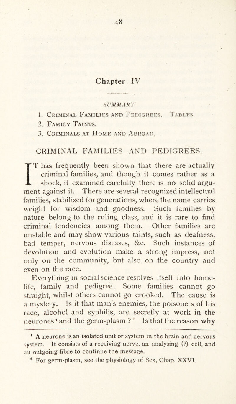 Chapter IV SUMMARY 1. Criminal Families and Pedigrees. Tables. 2. Family Taints. 3. Criminals at Home and Abroad. CRIMINAL FAMILIES AND PEDIGREES. IT has frequently been shown that there are actually criminal families, and though it comes rather as a shock, if examined carefully there is no solid argu¬ ment against it. There are several recognized intellectual families, stabilized for generations, where the name carries weight for wisdom and goodness. Such families by nature belong to the ruling class, and it is rare to find criminal tendencies among them. Other families are unstable and may show various taints, such as deafness, bad temper, nervous diseases, &c. Such instances of devolution and evolution make a strong impress, not only on the community, but also on the country and even on the race. Everything in social science resolves itself into home- life, family and pedigree. Some families cannot go straight, whilst others cannot go crooked. The cause is a mystery. Is it that man’s enemies, the poisoners of his race, alcohol and syphilis, are secretly at work in the neurones1 and the germ-plasm ? 2 Is that the reason why 1 A neurone is an isolated unit or system in the brain and nervous system. It consists of a receiving nerve, an analysing (?) cell, and an outgoing fibre to continue the message. 5 For germ-plasm, see the physiology of Sex, Chap. XXVI.