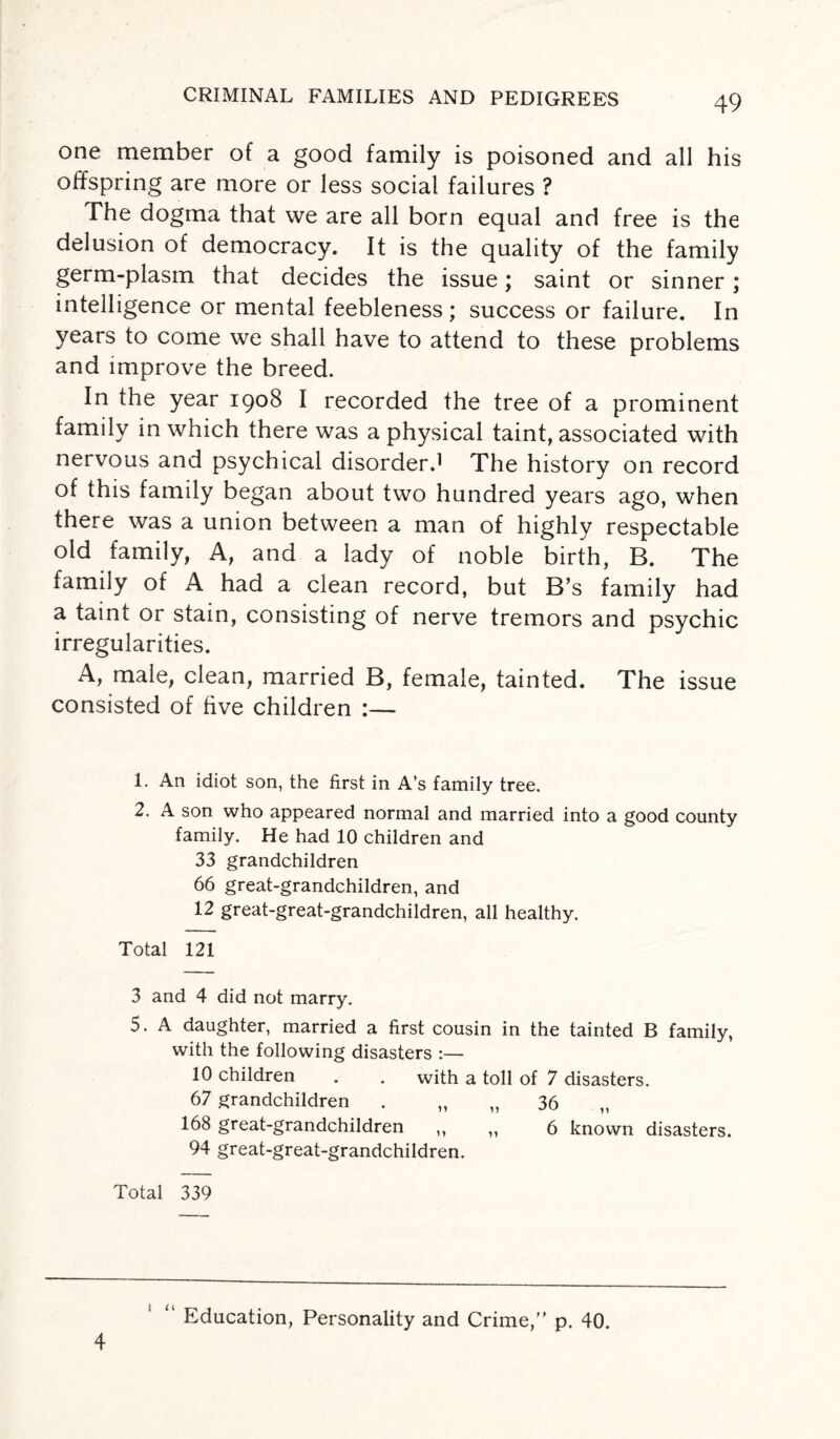 CRIMINAL FAMILIES AND PEDIGREES one member of a good family is poisoned and all his offspring are more or less social failures ? The dogma that we are all born equal and free is the delusion of democracy. It is the quality of the family germ-plasm that decides the issue; saint or sinner; intelligence or mental feebleness; success or failure. In years to come we shall have to attend to these problems and improve the breed. In the year 1908 I recorded the tree of a prominent family in which there was a physical taint, associated with nervous and psychical disorder.1 The history on record of this family began about two hundred years ago, when there was a union between a man of highly respectable old family, A, and a lady of noble birth, B. The family of A had a clean record, but B’s family had a taint or stain, consisting of nerve tremors and psychic irregularities. A, male, clean, married B, female, tainted. The issue consisted of five children :— 1. An idiot son, the first in A’s family tree. 2. A son who appeared normal and married into a good county family. He had 10 children and 33 grandchildren 66 great-grandchildren, and 12 great-great-grandchildren, all healthy. Total 121 3 and 4 did not marry. 5. A daughter, married a first cousin in the tainted B family, with the following disasters :— 10 children . . with a toll of 7 disasters. 67 grandchildren . „ „ 36 168 great-grandchildren ,, ,, 6 known disasters. 94 great-great-grandchildren. Total 339 4 i << Education, Personality and Crime, p. 40.