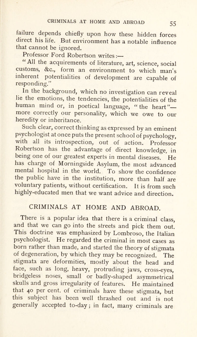 CRIMINALS AT HOME AND ABROAD failure depends chiefly upon how these hidden forces direct his life. But environment has a notable influence that cannot be ignored. Professor Ford Robertson writes “ AM the acquirements of literature, art, science, social customs, &c., form an environment to which man’s inherent potentialities of development are capable of responding.” In the background, which no investigation can reveal lie the emotions, the tendencies, the potentialities of the human mind or, in poetical language, “ the heart”— more correctly our personality, which we owe to our heredity or inheritance. Such clear, correct thinking as expressed by an eminent psychologist at once puts the present school of psychology, with all its introspection, out of action. Professor Robertson has the advantage of direct knowledge, in being one of our greatest experts in mental diseases. He has charge of Morningside Asylum, the most advanced mental hospital in the world. To show the confidence the public have in the institution, more than half are voluntary patients, without certification. It is from such highly-educated men that we want advice and direction. CRIMINALS AT HOME AND ABROAD. There is a popular idea that there is a criminal class, and that we can go into the streets and pick them out. This doctrine was emphasized by Lombroso, the Italian psychologist. He regarded the criminal in most cases as born rather than made, and started the theory of stigmata of degeneration, by which they may be recognized. The stigmata are deformities, mostly about the head and face, such as long, heavy, protruding jaws, cross-eyes, bridgeless noses, small or badly-shaped asymmetrical skulls and gross irregularity of features. He maintained that 40 per cent, of criminals have these stigmata, but this subject has been well thrashed out and is not generally accepted to-day ; in fact, many criminals are
