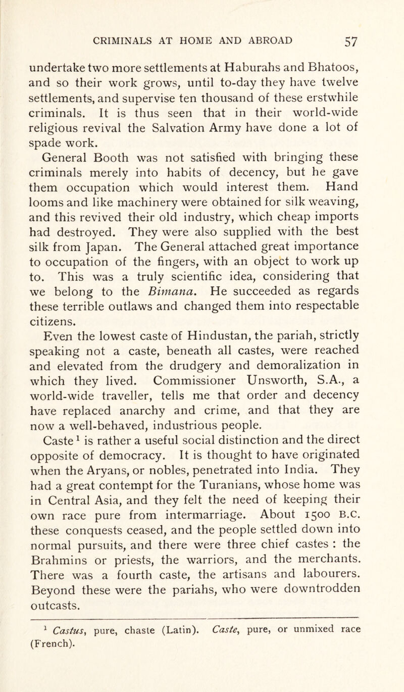 undertake two more settlements at Haburahs and Bhatoos, and so their work grows, until to-day they have twelve settlements, and supervise ten thousand of these erstwhile criminals. It is thus seen that in their world-wide religious revival the Salvation Army have done a lot of spade work. General Booth was not satisfied with bringing these criminals merely into habits of decency, but he gave them occupation which would interest them. Hand looms and like machinery were obtained for silk weaving, and this revived their old industry, which cheap imports had destroyed. They were also supplied with the best silk from Japan. The General attached great importance to occupation of the fingers, with an object to work up to. This was a truly scientific idea, considering that we belong to the Bivnana. He succeeded as regards these terrible outlaws and changed them into respectable citizens. Even the lowest caste of Hindustan, the pariah, strictly speaking not a caste, beneath all castes, were reached and elevated from the drudgery and demoralization in which they lived. Commissioner Unsworth, S.A., a world-wide traveller, tells me that order and decency have replaced anarchy and crime, and that they are now a well-behaved, industrious people. Caste1 is rather a useful social distinction and the direct opposite of democracy. It is thought to have originated when the Aryans, or nobles, penetrated into India. They had a great contempt for the Turanians, whose home was in Central Asia, and they felt the need of keeping their own race pure from intermarriage. About 1500 B.c. these conquests ceased, and the people settled down into normal pursuits, and there were three chief castes : the Brahmins or priests, the warriors, and the merchants. There was a fourth caste, the artisans and labourers. Beyond these were the pariahs, who were downtrodden outcasts. 1 Castus, pure, chaste (Latin). Caste, pure, or unmixed race (French).