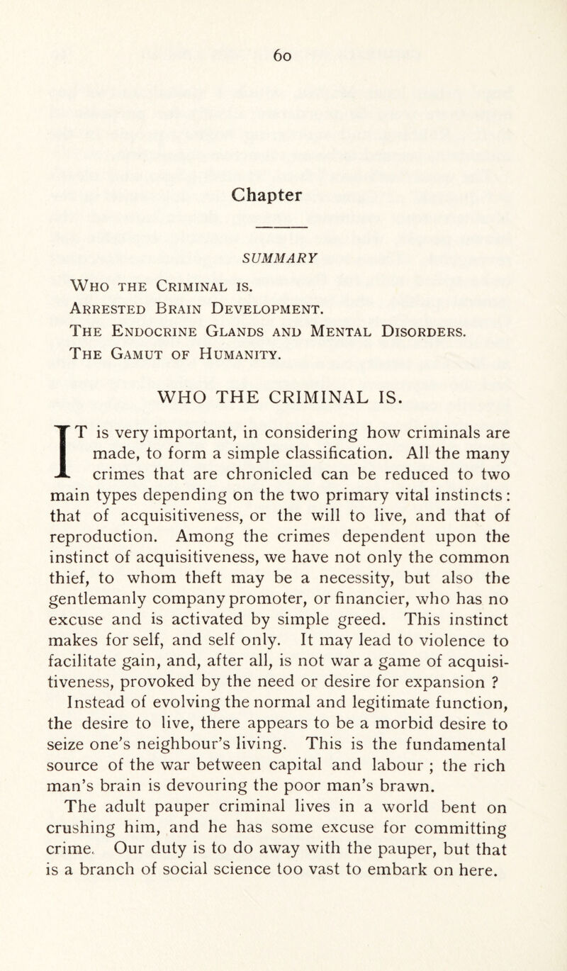 Chapter SUMMARY Who the Criminal is. Arrested Brain Development. The Endocrine Glands and Mental Disorders. The Gamut of Humanity. WHO THE CRIMINAL IS. IT is very important, in considering how criminals are made, to form a simple classification. All the many crimes that are chronicled can be reduced to two main types depending on the two primary vital instincts: that of acquisitiveness, or the will to live, and that of reproduction. Among the crimes dependent upon the instinct of acquisitiveness, we have not only the common thief, to whom theft may be a necessity, but also the gentlemanly company promoter, or financier, who has no excuse and is activated by simple greed. This instinct makes for self, and self only. It may lead to violence to facilitate gain, and, after all, is not war a game of acquisi¬ tiveness, provoked by the need or desire for expansion ? Instead of evolving the normal and legitimate function, the desire to live, there appears to be a morbid desire to seize one's neighbour’s living. This is the fundamental source of the war between capital and labour ; the rich man’s brain is devouring the poor man’s brawn. The adult pauper criminal lives in a world bent on crushing him, and he has some excuse for committing crime. Our duty is to do away with the pauper, but that is a branch of social science too vast to embark on here.