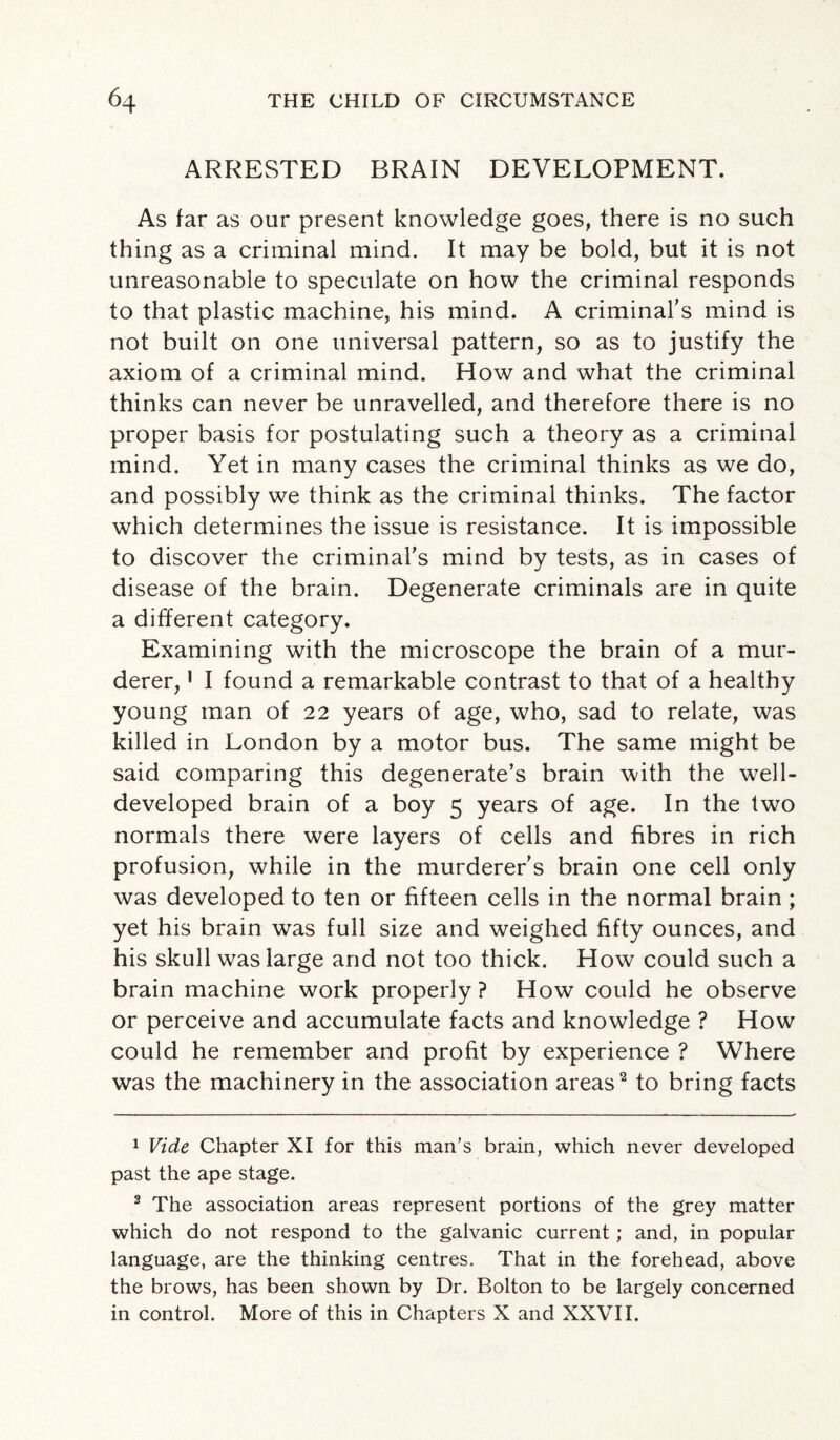 ARRESTED BRAIN DEVELOPMENT. As far as our present knowledge goes, there is no such thing as a criminal mind. It may be bold, but it is not unreasonable to speculate on how the criminal responds to that plastic machine, his mind. A criminal’s mind is not built on one universal pattern, so as to justify the axiom of a criminal mind. How and what the criminal thinks can never be unravelled, and therefore there is no proper basis for postulating such a theory as a criminal mind. Yet in many cases the criminal thinks as we do, and possibly we think as the criminal thinks. The factor which determines the issue is resistance. It is impossible to discover the criminal’s mind by tests, as in cases of disease of the brain. Degenerate criminals are in quite a different category. Examining with the microscope the brain of a mur¬ derer, 1 I found a remarkable contrast to that of a healthy young man of 22 years of age, who, sad to relate, was killed in London by a motor bus. The same might be said comparing this degenerate’s brain with the w7ell- developed brain of a boy 5 years of age. In the two normals there were layers of cells and fibres in rich profusion, while in the murderer’s brain one cell only was developed to ten or fifteen cells in the normal brain ; yet his brain was full size and weighed fifty ounces, and his skull was large and not too thick. How could such a brain machine work properly? How could he observe or perceive and accumulate facts and knowledge ? How could he remember and profit by experience ? Where was the machinery in the association areas2 3 * * * to bring facts 1 Vide Chapter XI for this man’s brain, which never developed past the ape stage. 3 The association areas represent portions of the grey matter which do not respond to the galvanic current; and, in popular language, are the thinking centres. That in the forehead, above the brows, has been shown by Dr. Bolton to be largely concerned in control. More of this in Chapters X and XXVII.