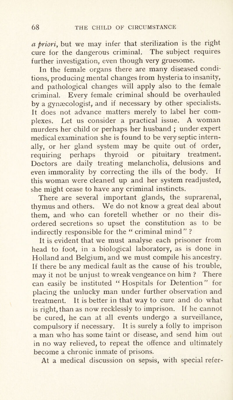 a priori, but we may infer that sterilization is the right cure for the dangerous criminal. The subject requires further investigation, even though very gruesome. In the female organs there are many diseased condi¬ tions, producing mental changes from hysteria to insanity, and pathological changes will apply also to the female criminal. Every female criminal should be overhauled by a gynaecologist, and if necessary by other specialists. It does not advance matters merely to label her com¬ plexes. Let us consider a practical issue. A woman murders her child or perhaps her husband ; under expert medical examination she is found to be very septic intern¬ ally, or her gland system may be quite out of order, requiring perhaps thyroid or pituitary treatment. Doctors are daily treating melancholia, delusions and even immorality by correcting the ills of the body. If this woman were cleaned up and her system readjusted, she might cease to have any criminal instincts. There are several important glands, the suprarenal, thymus and others. We do not know a great deal about them, and who can foretell whether or no their dis¬ ordered secretions so upset the constitution as to be indirectly responsible for the “ criminal mind  ? It is evident that we must analyse each prisoner from head to foot, in a biological laboratory, as is done in Holland and Belgium, and we must compile his ancestry. If there be any medical fault as the cause of his trouble, may it not be unjust to wreak vengeance on him ? There can easily be instituted “ Hospitals for Detention ” for placing the unlucky man under further observation and treatment. It is better in that way to cure and do what is right, than as now recklessly to imprison. If he cannot be cured, he can at all events undergo a surveillance, compulsory if necessary. It is surely a folly to imprison a man who has some taint or disease, and send him out in no way relieved, to repeat the offence and ultimately become a chronic inmate of prisons. At a medical discussion on sepsis, with special refer-