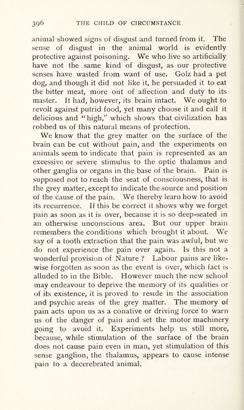 animal showed signs of disgust and turned from it. The sense of disgust in the animal world is evidently protective against poisoning. We who live so artificially have not the same kind of disgust, as our protective senses have wasted from want of use. Golz had a pet dog, and though it did not like it, he persuaded it to eat the bitter meat, more out of affection and duty to its master. It had, however, its brain intact. We ought to revolt against putrid food, yet many choose it and call it delicious and “high,” which shows that civilization has robbed us of this natural means of protection. We know that the grey matter on the surface of the brain can be cut without pain, and the experiments on animals seem to indicate that pain is represented as an excessive or severe stimulus to the optic thalamus and other ganglia or organs in the base of the brain. Pain is supposed not to reach the seat of consciousness, that is the grey matter, except to indicate the source and position of the cause of the pain. We thereby learn how to avoid its recurrence. If this be correct it shows why we forget pain as soon as it is over, because it is so deep-seated in an otherwise unconscious area. But our upper brain remembers the conditions which brought it about. We say of a tooth extraction that the pain was awful, but we do not experience the pain over again. Is this not a wonderful provision of Nature ? Labour pains are like¬ wise forgotten as soon as the event is over, which fact is alluded to in the Bible. However much the new school may endeavour to deprive the memory of its qualities or of its existence, it is proved to reside in the association and psychic areas of the grey matter. The memory of pain acts upon us as a conative or driving force to warn us of the danger of pain and set the motor machinery going to avoid it. Experiments help us still more, because, while stimulation of the surface of the brain does not cause pain even in man, yet stimulation of this sense ganglion, the thalamus, appears to cause intense pain to a decerebrated animal.