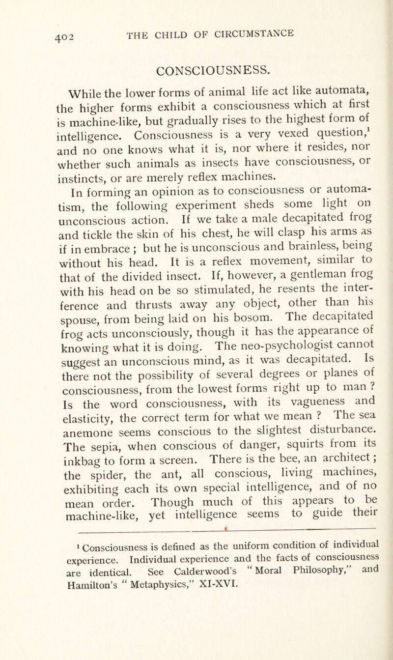 CONSCIOUSNESS. While the lower forms of animal life act like automata, the higher forms exhibit a consciousness which at first is machine-like, but gradually rises to the highest foim of intelligence. Consciousness is a very vexed question, and no one knows what it is, nor where it resides, nor whether such animals as insects have consciousness, 01 instincts, or are merely reflex machines. In forming an opinion as to consciousness or automa¬ tism, the following experiment sheds some light on unconscious action. If we take a male decapitated frog and tickle the skin of his chest, he will clasp his arms as if in embrace j but he is unconscious and biainless, being without his head. It is a reflex movement, similar to that of the divided insect. If, however, a gentleman frog with his head on be so stimulated, he resents the inter¬ ference and thrusts away any object, other than his spouse, from being laid on his bosom. The decapitated frog acts unconsciously, though it has the appeal ance of knowing what it is doing. The neo-psychologist cannot suggest an unconscious mind, as it was decapitated. Is there not the possibility of several degrees or planes of consciousness, from the lowest forms right up to man ? Is the word consciousness, with its vagueness and elasticity, the correct term for what we mean ? The sea anemone seems conscious to the slightest disturbance. The sepia, when conscious of danger, squirts from its inkbag to form a screen. There is the bee, an architect; the spider, the ant, all conscious, living machines, exhibiting each its own special intelligence, and of no mean order. Though much of this appears to be machine-like, yet intelligence seems to guide then 1 Consciousness is defined as the uniform condition of individual experience. Individual experience and the facts of consciousness are identical. See Calderwood s Moral Philosophy, and Hamilton’s “ Metaphysics,” XI-XVI.