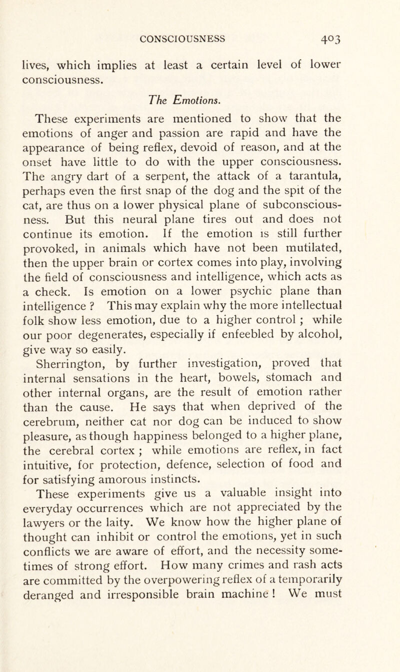 lives, which implies at least a certain level of lower consciousness. The Emotions. These experiments are mentioned to show that the emotions of anger and passion are rapid and have the appearance of being reflex, devoid of reason, and at the onset have little to do with the upper consciousness. The angry dart of a serpent, the attack of a tarantula, perhaps even the first snap of the dog and the spit of the cat, are thus on a lower physical plane of subconscious¬ ness. But this neural plane tires out and does not continue its emotion. If the emotion is still further provoked, in animals which have not been mutilated, then the upper brain or cortex comes into play, involving the field of consciousness and intelligence, which acts as a check. Is emotion on a lower psychic plane than intelligence ? This may explain why the more intellectual folk show less emotion, due to a higher control ; while our poor degenerates, especially if enfeebled by alcohol, give way so easily. Sherrington, by further investigation, proved that internal sensations in the heart, bowels, stomach and other internal organs, are the result of emotion rather than the cause. He says that when deprived of the cerebrum, neither cat nor dog can be induced to show pleasure, as though happiness belonged to a higher plane, the cerebral cortex ; while emotions are reflex, in fact intuitive, for protection, defence, selection of food and for satisfying amorous instincts. These experiments give us a valuable insight into everyday occurrences which are not appreciated by the lawyers or the laity. We know how the higher plane of thought can inhibit or control the emotions, yet in such conflicts we are aware of effort, and the necessity some¬ times of strong effort. How many crimes and rash acts are committed by the overpowering reflex of a temporarily deranged and irresponsible brain machine ! We must