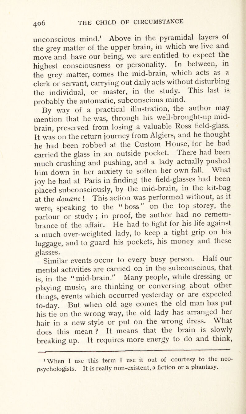 4°6 unconscious mind.1 Above in the pyramidal layers of the grey matter of the upper brain, in which we live and move and have our being, we are entitled to expect the highest consciousness or personality. In between, in the grey matter, comes the mid-brain, which acts as a clerk or servant, carrying out daily acts without disturbing the individual, or master, in the study. This last is probably the automatic, subconscious mind. By way of a practical illustration, the author may mention that he was, through his well-brought-up mid¬ brain, preserved from losing a valuable Ross field-glass. It was on the return journey from Algiers, and he thought he had been robbed at the Custom House, for he had carried the glass in an outside pocket. Theie had been much crushing and pushing, and a lady actually pushed him down in her anxiety to soften her own fall. What joy he had at Paris in finding the field-glasses had been placed subconsciously, by the mid-brain, in the kit-bag at the douane ! This action was performed without, as it were, speaking to the “boss” on the top storey, the parlour or study ; in proof, the author had no remem¬ brance of the affair. He had to fight for his life against a much over-weighted lady, to keep a tight grip on his luggage, and to guard his pockets, his money and these glasses. Similar events occur to every busy person. Half our mental activities are carried on in the subconscious, that is, in the “mid-brain.” Many people, while dressing or playing music, are thinking or conversing about other things, events which occurred yesterday or are expected to-day. But when old age comes the old man has put his tie on the wrong way, the old lady has arranged her hair in a new style or put on the wrong dress. What does this mean ? It means that the brain is slowly breaking up. It requires more energy to do and think, 1 When I use this term I use it out of courtesy to the neo¬ psychologists. It is really non-existent, a fiction or a phantasy.