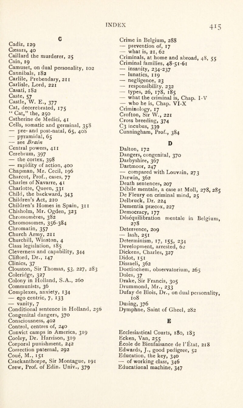 4*5 G Cadiz, 129 Caesars, 40 Caillard the murderer, 25 Cain, 19 Camuset, on dual personality, 102 Cannibals, 182 Carlile, Prebendary, 211 Carlisle, Lord, 221 Casati, 182 Caste, 57 Castle, W. E., 377 Cat, decerebrated, 175 “ Cat,” the, 250 Catherine de Medici, 41 Cells, somatic and germinal, 358 — pre-and post-natal, 65, 408 — pyramidal, 65 — see Brain Central powers, 411 Cerebrum, 397 — the cortex, 398 — rapidity of action, 400 Chapman, Mr. Cecil, 196 Charcot, Prof., cases, 77 Charles of Navarre, 41 Charlotte, Queen, 331 Child, the backward, 343 Children’s Act, 210 Children’s Homes in Spain, 311 Chisholm, Mr. Ogden, 323 Chromomeres, 382 Chromosomes, 356-384 Chromatin, 357 Church Army, 211 Churchill, Winston, 4 Class legislation, 185 Cleverness and capability, 344 Clifford, Dr., 147 Clinics, 37 Clouston, Sir Thomas, 53, 227, 283 Coleridge, 327 Colony in Holland, S.A., 260 Communists, 36 Complexes, anxiety, 134 — ego centric, 7, 133 — vanity, 7 Conditional sentence in Holland, 256 Congenital dangers, 370 Consciousness, 402 Control, centres of, 240 Convict camps in America, 319 Cooley, Dr. Harrison, 319 Corporal punishment, 242 Correction paternal, 292 Coue, M., 151 Crackanthorpe, Sir Montague, 191 Crew, Prof, of Edin. Univ., 379 Crime in Belgium, 288 — prevention of, 17 — what is, 21, 62 Criminals, at home and abroad, 48, 55 Criminal families, 48-51-61 — insanity, 234-237 — lunatics, 119 — negligence, 23 — responsibility, 232 — types, 26, 178, 185 — what the criminal is, Chap. I-V —_ who he is, Chap. VI-X Criminology, 17 Crofton, Sir W., 221 Cross breeding, 374 C3 incubus, 339 Cunningham, Prof., 384 D Dalton, 172 Dangers, congenital, 370 Darbyshire, 367 Dartmoor, 247 — compared with Louvain, 273 Darwin, 362 Death sentences, 207 Debile mentale, a case at Moll, 278, 285 De Fleury on criminal mind, 25 Delbruck, Dr. 224 Dementia praecox, 227 Democracy, 177 Desequilibration mentale in Belgium, 278 Deterrence, 209 — lash, 251 Determinism, 17, 155, 234 Development, arrested, 62 Dickens, Charles, 327 Didot, 151 Disraeli, 362 Doetinchem, observatorium, 265 Doles, 37 Drake, Sir Francis, 305 Drummond, Mr., 233 Dufay de Blois, Dr., on dual personality, 108 Dusing, 376 Dymphne, Saint of Gheel, 282 E Ecclesiastical Courts, 180, 183 Ecken, Van, 255 licole de Bienfaisance de l’Etat, 218 Edwards, J., good pedigree, 52 Education, the key, 340 — of working class, 346 Educational machine, 347