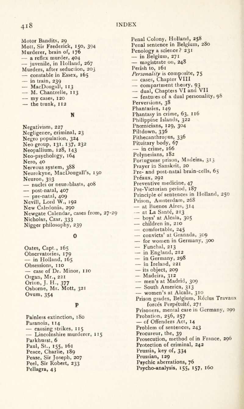 Motor Bandits, 29 Mott, Sir Frederick, 150, 394 Murderer, brain of, 176 — a reflex murder, 404 — juvenile, in Holland, 267 Murders, after seduction, 203 — constable in Essex, 165 — in train, 239 — MacDougall, 113 — M. Chantrelle, 113 — my cases, 120 — the trunk, 112 N Negativism, 227 Negligence, criminal, 23 Negro population, 324 Neo group, 131, 137, 232 Neopallium, 128, 143 Neo-psychology, 164 Nero, 40 Nervous system, 388 Neurokyne, MacDougall’s, 150 Neuron, 393 — nuclei or neuroblasts, 408 — post-natal, 407 — pre-natal, 409 Nevill, Lord W., 192 New Caledonia, 290 Newgate Calendar, cases from, 27-29 Nicholas, Czar, 333 Nigger philosophy, 239 0 Oates, Capt., 165 Observatories, 179 — in Holland, 165 Obsessions, no — case of Dr. Minor, no Organ, Mr., 221 Orton, J. H., 377 Osborne, Mr. Mott, 321 Ovum, 354 P Painless extinction, 180 Paranoia, 114 — causing strikes, 115 — Lincolnshire murderer, 115 Parkhurst, 6 Paul, St., 155, 161 Peace, Charlie, 189 Pease, Sir Joseph, 207 Peel, Sir Robert, 233 Pellagra, 43 Penal Colony, Holland, 258 Penal sentence in Belgium, 280 Penology a science? 231 — in Belgium, 271 — magistrate on, 248 Perish to, 161 Personality is composite, 75 — cases, Chapter VIII — compartment theory, 93 — dual, Chapters VI and VII — features of a dual personality, 98 Perversions, 38 Phantasies, 149 Phantasy in crime, 63, 116 Philippine Islands, 322 Phoenicians, 129, 304 Piltdown, 336 Pithecanthropus, 336 Pituitary body, 67 — in crime, 166 Polynesians, 182 Portuguese prison, Madeira, 313 Prayer in Sanskrit, 20 Pre- and post-natal brain-cells, 65 Preaux, 292 Preventive medicine, 47 Pre-Victorian period, 187 Principle of sentences in Holland, 250 Prison, Amsterdam, 268 — at Buenos Aires, 314 — at La Santd, 213 — boys’ at Alcala, 305 — children in, 210 — comfortable, 245 — convicts’ at Granada, 309 — for women in Germany, 300 — Funchal, 213 — in England, 212 — in Germany, 298 — in Ireland, 221 — its object, 209 — Madeira, 312 — men’s at Madrid, 309 — South America, 313 — women’s at Alcala, 310 Prison grades, Belgium, Rdclus Travaux forces Perpetuite, 271 Prisoners, mental care in Germany, 299 Probation, 256, 257 — of Offenders Act, 14 Problem of sentences, 243 Procureur, the, 39 Prosecution, method of in France, 296 Protection of criminal, 242 Prussia, key of, 334 Prussian, 129 Psychic aberrations, 76 Psycho-analysis, 155, 157, 160