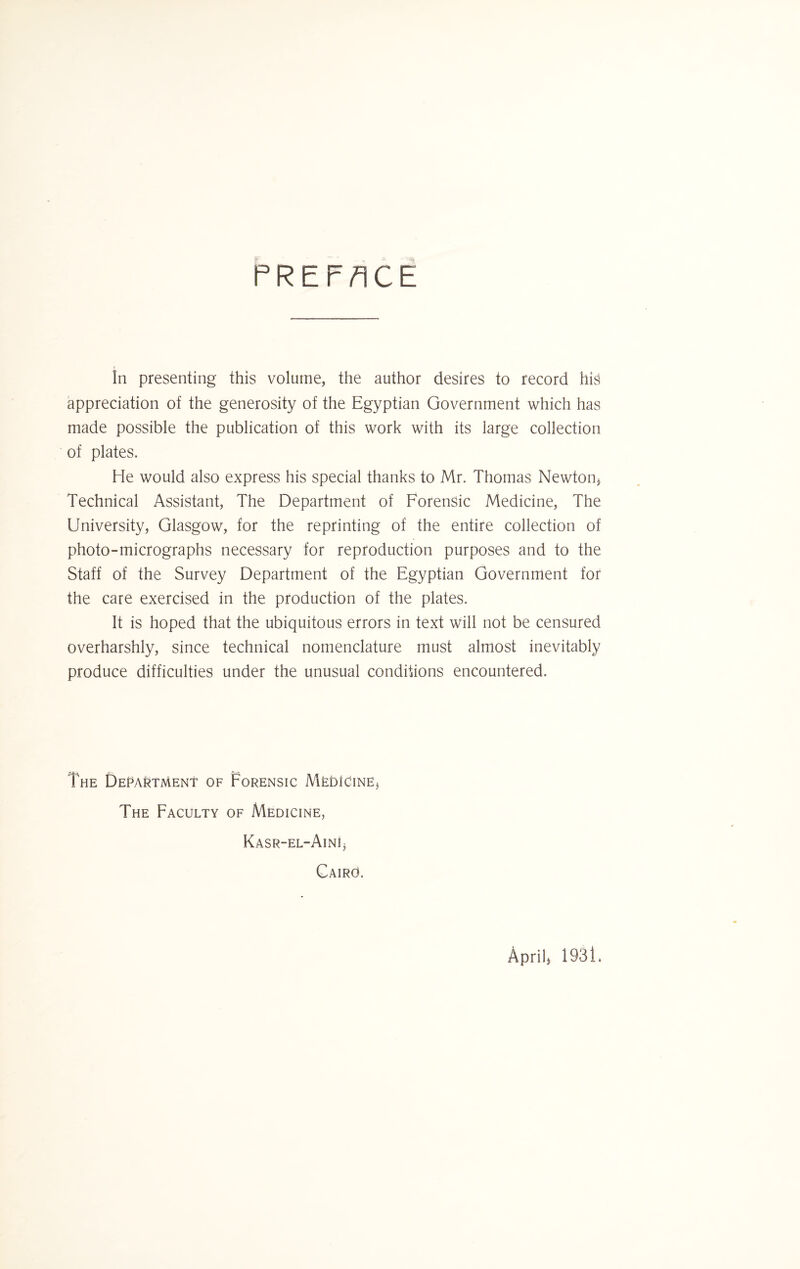 PREFACE In presenting this volume, the author desires to record his appreciation of the generosity of the Egyptian Government which has made possible the publication of this work with its large collection of plates. He would also express his special thanks to Mr. Thomas Newton* Technical Assistant, The Department of Forensic Medicine, The University, Glasgow, for the reprinting of the entire collection of photo-micrographs necessary for reproduction purposes and to the Staff of the Survey Department of the Egyptian Government for the care exercised in the production of the plates. It is hoped that the ubiquitous errors in text will not be censured overharshly, since technical nomenclature must almost inevitably produce difficulties under the unusual conditions encountered. The Department of Forensic Medicine* The Faculty of Medicine, Kasr-el-AinJ* Cairo. April* 1931.