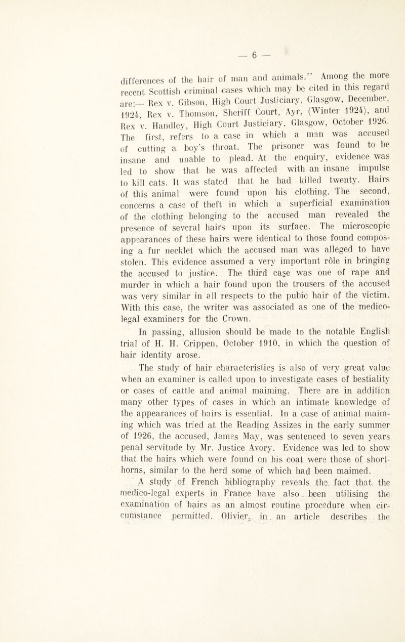 differences of the hair of man and animals.” Among the more recent Scottish criminal cases which may be cited in this regard are:— Rex v. Gibson, High Court Justiciary, Glasgow, December, 1924, Rex v. Thomson, Sheriff Court, Ayr, (Winter 1924), and Rex v. Handley, High Court Justiciary, Glasgow, October 1926. The first, refers to a case in which a man was accused of cutting a boy’s throat. The prisoner was found to be insane and unable to plead. At the enquiry, evidence was ted to show that he was affected with an insane impulse to kill cats. It was stated that he had killed twenty. Hairs of this animal were found upon his clothing. The second, concerns a case of theft in which a superficial examination of the clothing belonging to the accused man revealed the presence of several hairs upon its surface. The microscopic appearances of these hairs were identical to those found compos¬ ing a fur necklet which the accused man was alleged to have stolen. This evidence assumed a very important role in bringing the accused to justice. The third case was one of rape and murder in which a hair found upon the trousers of the accused was very similar in all respects to the pubic hair of the victim. With this case, the writer was associated as one of the medico¬ legal examiners for the Crown. In passing, allusion should be made to the notable English trial of H. H. Crippen, October 1910, in which the question of hair identity arose. The study of hair characteristics is also of very great value when an examiner is called upon to investigate cases of bestiality or cases of cattle and animal maiming. There are in addition many other types of cases in which an intimate knowledge of the appearances of hairs is essential. In a case of animal maim¬ ing which was tried at the Reading iVssizes in the early summer of 1926, the accused, James May, was sentenced to seven years penal servitude by Mr. Justice Avory. Evidence was led to show that the hairs which were found on his coat were those of short¬ horns, similar to the herd some of which had been maimed. . A study of French bibliography reveals the. fact that, the medico-legal experts in France have also . been utilising the examination of hairs as an almost routine procedure when cir¬ cumstance permitted. Olivier,. in. an article describes the