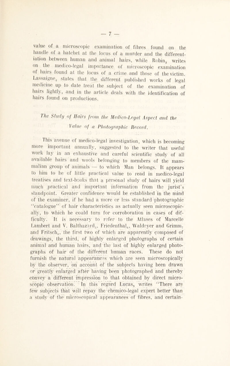 value of a microscopic examination of fibres found on the handle of a hatchet at the locus of a murder and the different¬ iation between human and animal hairs, while Robin3 writes on the medico-legal importance of microscopic examination of hairs found at the locus of a crime and those of the victim. Lassaigne4 states that the different published works of legal medicine up to date treat the subject of the examination of hairs lightly, and in the article deals with the identification of hairs found on productions. The Study of Bairs from the Medico-Legal Aspect and the Value of a Photographic Record. ... . j „ .. . ,;y v... This avenue of medico-legal investigation, which is becoming more important annually, suggested to the writer that useful work lay in an exhaustive and careful scientific study of all available hairs and wools belonging to members of the mam¬ malian group of animals — to which Man belongs. It appears ho him to be of little practical value to read in medico-legal treatises and text-books that a personal study of hairs will yield much practical and important information from the jurist’s standpoint. Greater confidence would be established in the mind of the examiner, if he had a more or less standard photographic “catalogue” of hair characteristics as actually seen microscopic¬ ally, to which he could turn for corroboration in cases of dif¬ ficulty. It is necessary to refer to the Atlases of Marcelle Lambert and V. Balt haze rd5, Friedenthal6, Wald oyer and Grimm 7 and Fritschg, the first two of which are apparently composed of drawings, the third, of highly enlarged photographs of certain animal and human hairs, and the last of highly enlarged photo¬ graphs of hair of the different human races. These do not furnish the natural appearances which are seen microscopically by the observer, on account of the subjects having been drawn or greatly enlarged after having been photographed and thereby convey a different impression to that obtained by direct micro¬ scopic observation. In this regard Lucas9 writes “There are fewr subjects that will repay the chemico-legal expert better than a study of the microscopical appearances of fibres, and certain-