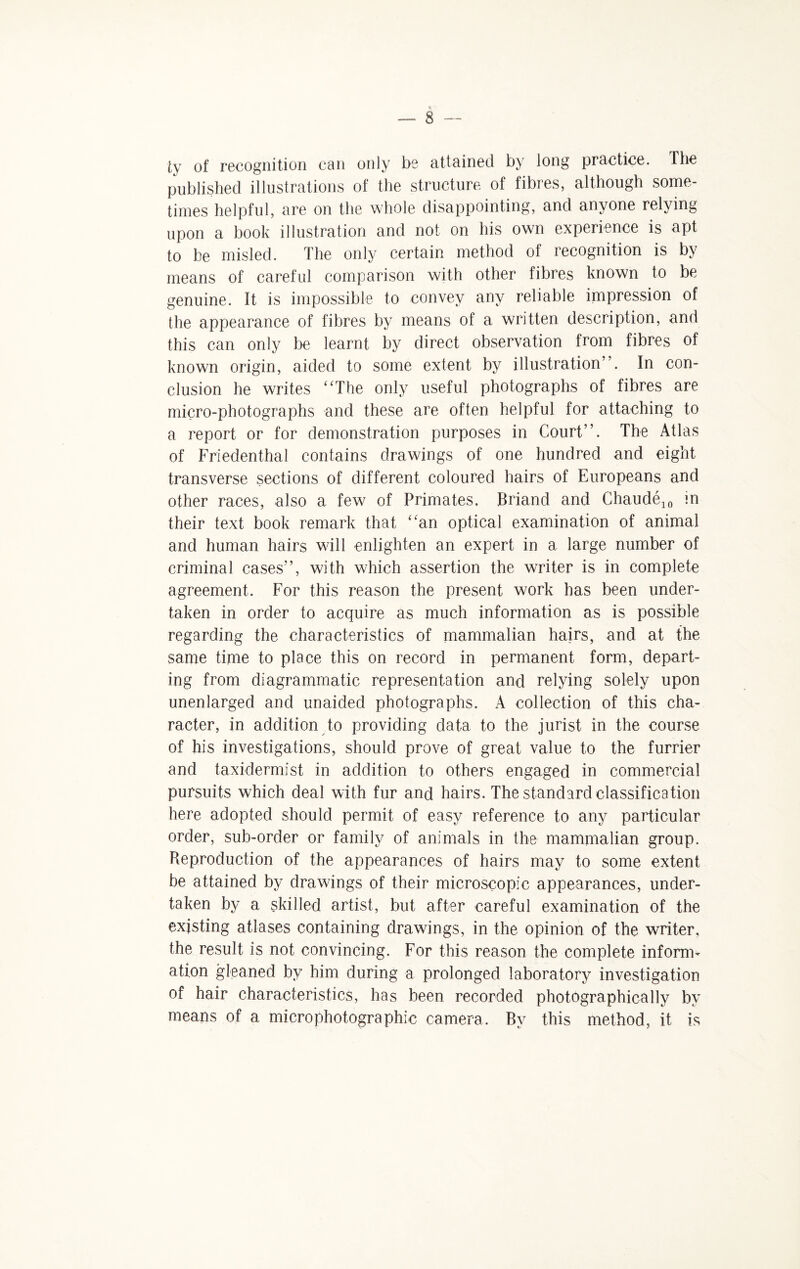 ly of recognition can only be attained by long practice. The published illustrations of the structure of fibres, although some¬ times helpful, are on the whole disappointing, and anyone relying upon a book illustration and not on his own experience is apt to be misled. The only certain method of recognition is by means of careful comparison with other fibres known to be genuine. It is impossible to convey any reliable impression of the appearance of fibres by means of a written description, and this can only be learnt by direct observation from fibres of known origin, aided to some extent by illustration”. In con¬ clusion he writes “The only useful photographs of fibres are micro-photographs and these are often helpful for attaching to a report or for demonstration purposes in Court”. The Atlas of Friedenthal contains drawings of one hundred and eight transverse sections of different coloured hairs of Europeans and other races, also a few of Primates. JBriand and Chaude10 in their text book remark that “an optical examination of animal and human hairs will enlighten an expert in a large number of criminal cases”, with which assertion the writer is in complete agreement. For this reason the present work has been under¬ taken in order to acquire as much information as is possible regarding the characteristics of mammalian hairs, and at the same time to place this on record in permanent form, depart¬ ing from diagrammatic representation and relying solely upon unenlarged and unaided photographs. A collection of this cha¬ racter, in addition to providing data to the jurist in the course of his investigations, should prove of great value to the furrier and taxidermist in addition to others engaged in commercial pursuits which deal with fur and hairs. The standard classification here adopted should permit of easy reference to any particular order, sub-order or family of animals in the mammalian group. Reproduction of the appearances of hairs may to some extent be attained by drawings of their microscopic appearances, under¬ taken by a skilled artist, but after careful examination of the existing atlases containing drawings, in the opinion of the writer, the result is not convincing. For this reason the complete inform¬ ation gleaned by him during a prolonged laboratory investigation of hair characteristics, has been recorded photographically by means of a microphotographic camera. By this method, it is