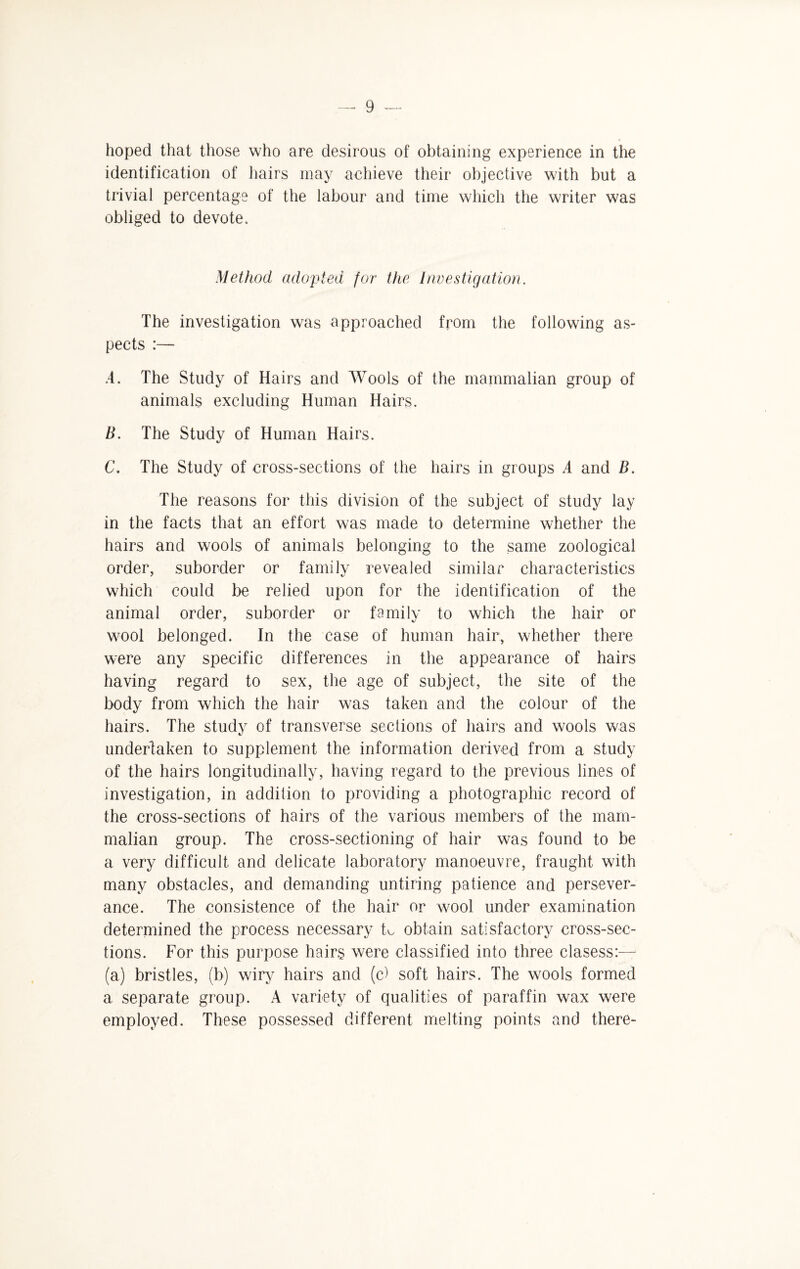 hoped that those who are desirous of obtaining experience in the identification of hairs may achieve their objective with but a trivial percentage of the labour and time which the writer was obliged to devote. Method adopted for the Investigation. The investigation was approached from the following as¬ pects :— A. The Study of Hairs and Wools of the mammalian group of animals excluding Human Hairs. B. The Study of Human Hairs. C. The Study of cross-sections of the hairs in groups A and B. The reasons for this division of the subject of study lay in the facts that an effort was made to determine whether the hairs and wools of animals belonging to the same zoological order, suborder or family revealed similar characteristics which could be relied upon for the identification of the animal order, suborder or family to which the hair or wool belonged. In the case of human hair, whether there were any specific differences in the appearance of hairs having regard to sex, the age of subject, the site of the body from which the hair was taken and the colour of the hairs. The study of transverse sections of hairs and wools was undertaken to supplement the information derived from a study of the hairs longitudinally, having regard to the previous lines of investigation, in addition to providing a photographic record of the cross-sections of hairs of the various members of the mam¬ malian group. The cross-sectioning of hair was found to be a very difficult and delicate laboratory manoeuvre, fraught with many obstacles, and demanding untiring patience and persever¬ ance. The consistence of the hair or wool under examination determined the process necessary k obtain satisfactory cross-sec¬ tions. For this purpose hairs were classified into three clasess:— (a) bristles, (b) wiry hairs and (c) soft hairs. The wools formed a separate group. A variety of qualities of paraffin wax were employed. These possessed different melting points and there-