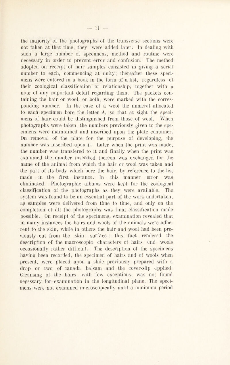 —'ll — the majority of the photographs of the transverse sections were not taken at that time, they were added later. In dealing with such a large number of specimens, method and routine were necessary in order to prevent error and confusion. The method adopted on receipt of hair samples consisted in giving a serial number to each, commencing at unity; thereafter these speci¬ mens were entered in a book in the form of a list, regardless of their zoological classification or relationship, together with a note of any important detail regarding them. The packets con¬ taining the hair or wool, or both, were marked with the corres¬ ponding number. In the case of a wool the numeral allocated to each specimen bore the letter A, so that at sight the speci¬ mens of hair could be distinguished from those of wool. When photographs were taken, the numbers previously given to the spe¬ cimens were maintained and inscribed upon the plate container. On removal of the plate for the purpose of developing, the number was inscribed upon it. Later when the print was made, the number was transfered to it and finally when the print was examined the number inscribed thereon was exchanged for the name of the animal from which the hair or wool was taken and the part of its body which bore the hair, by reference to the list made in the first instance. In this manner error was eliminated. Photographic albums were kept for the zoological classification of the photographs as they were available. The system wasl found to be an essential part of the work undertaken, as samples were delivered from time to time, and only on the completion of all the photographs was final classification made possible. On receipt of the specimens, examination revealed that in many instances the hairs and wools of the animals were adhe¬ rent to the skin, while in others the hair and wool had been pre¬ viously cut from the skin surface : this fact rendered the description of the macroscopic characters of hairs and wools occasionally rather difficult. The description of the specimens having been recorded, the specimen of hairs and of wools when present, were placed upon a slide previously prepared with a drop or two of Canada balsam and the cover-slip applied. Cleansing of the hairs, with few exceptions, was not found necessary for examination in the longitudinal plane. The speci¬ mens were not examined microscopically until a minimum period <