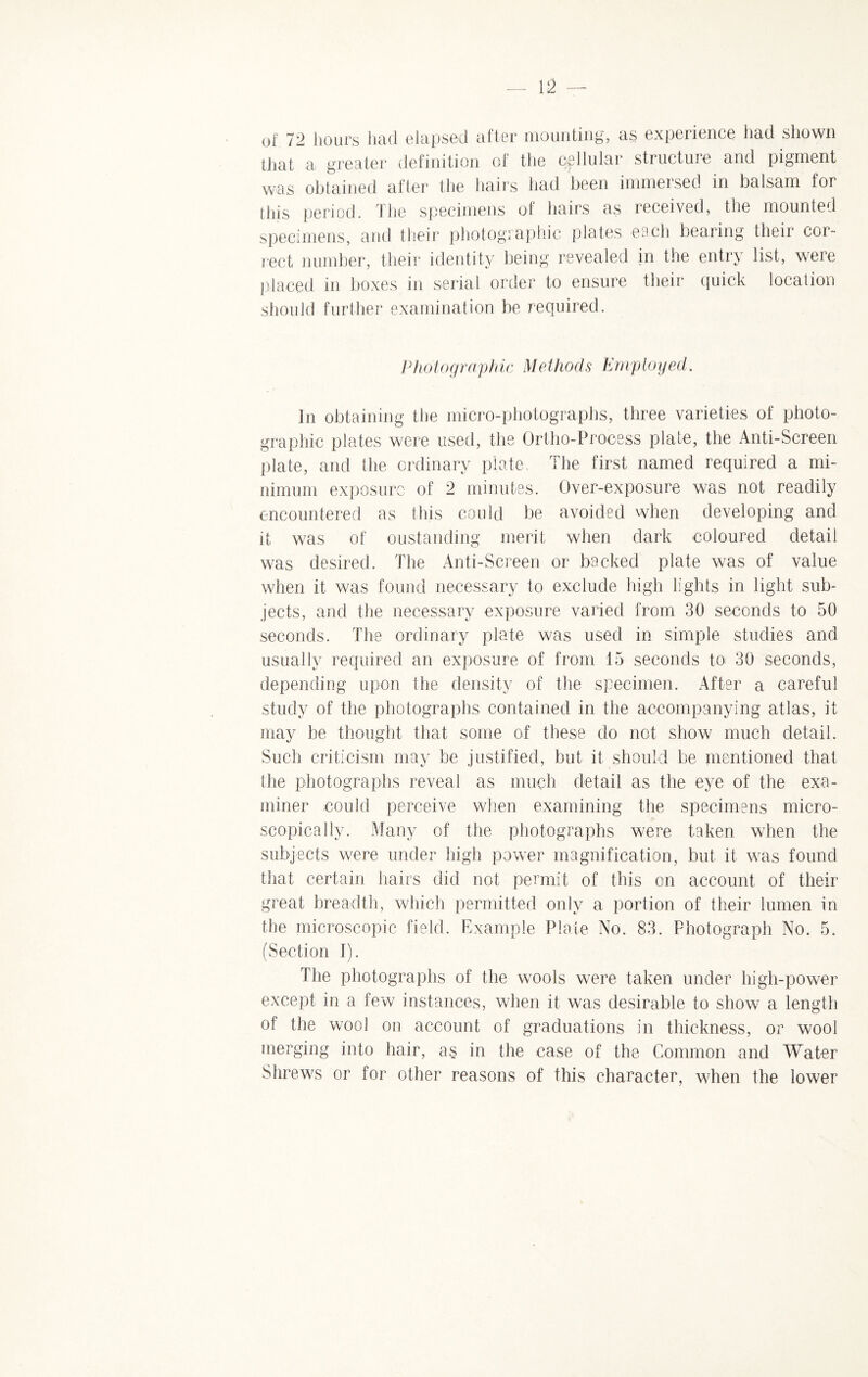 of 72 hours had elapsed after mounting, as experience had shown that a greater definition of the cellular stiuctuie and pigment was obtained after the hairs had been immersed in balsam for this period. The specimens of hairs as received, the mounted specimens, and their photographic plates each bearing their cor¬ rect number, their identity being revealed in the entry list, were placed in boxes in serial order to ensure their quick location should further examination be required. Photographic Methods Employed. In obtaining the micro-photographs, three varieties of photo¬ graphic plates were used, the Ortho-Process plate, the Anti-Screen plate, and the ordinary plate. The first named required a mi¬ nimum exposure of 2 minutes. Over-exposure was not readily encountered as this could be avoided when developing and it was of oustanding merit when dark coloured detail was desired. The Anti-Screen or becked plate was of value when it was found necessary to exclude high lights in light sub¬ jects, and the necessary exposure varied from 30 seconds to 50 seconds. The ordinary plate was used in simple studies and usually required an exposure of from 15 seconds to 30 seconds, depending upon the density of the specimen. After a careful study of the photographs contained in the accompanying atlas, it may be thought that some of these do not show much detail. Such criticism may be justified, but it should be mentioned that the photographs reveal as much detail as the eye of the exa¬ miner could perceive when examining the specimens micro¬ scopically. Many of the photographs were taken when the subjects were under high power magnification, but it was found that certain hairs did not permit of this on account of their great breadth, which permitted only a portion of their lumen in the microscopic field. Example Plate No. 83. Photograph No. 5. (Section I). The photographs of the wools were taken under high-power except in a few instances, when it was desirable to show a length of the wool on account of graduations in thickness, or wool merging into hair, as in the case of the Common and Water Shrews or for other reasons of this character, when the lower