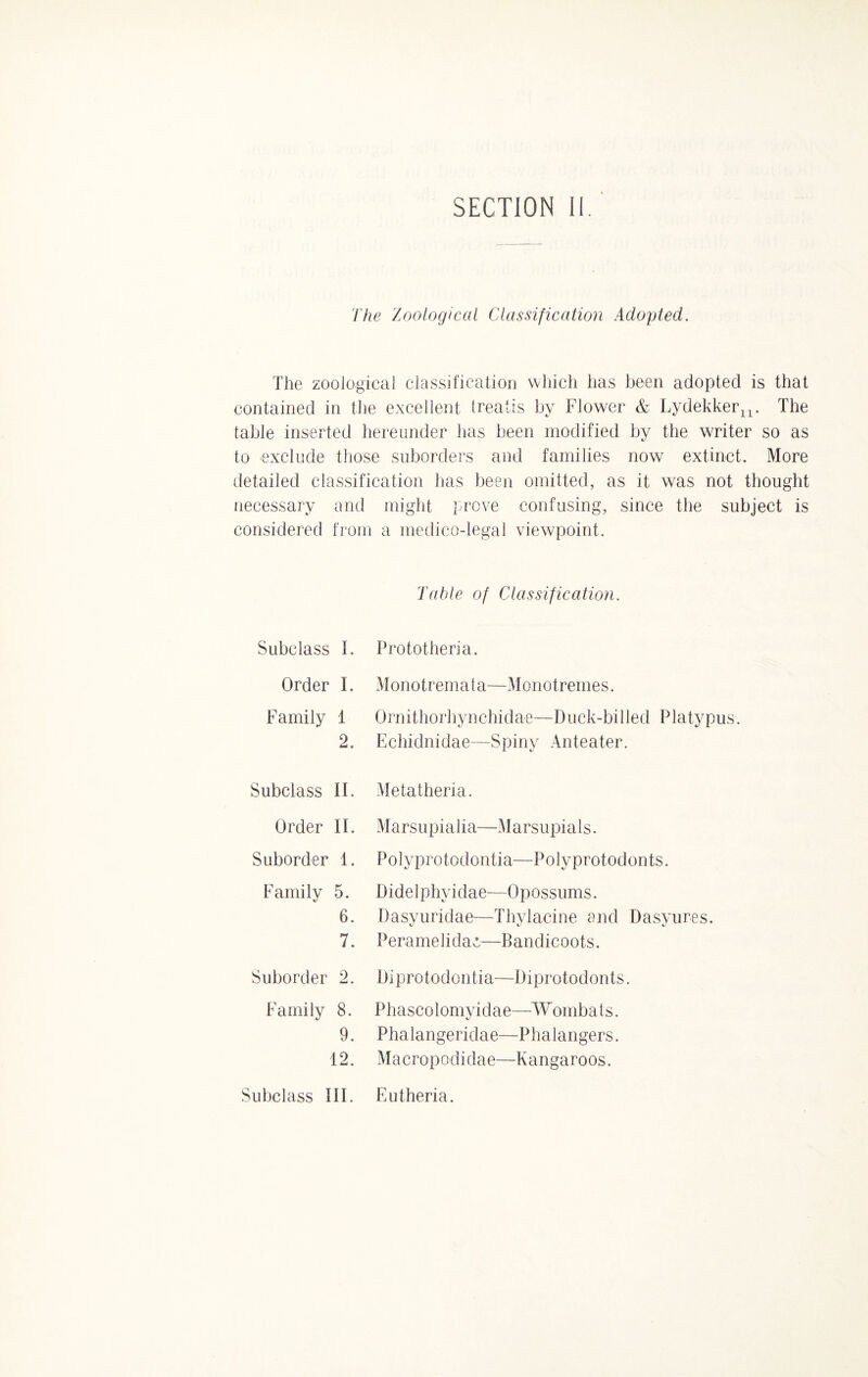 SECTION II. The Zoological Classification Adopted. The zoological classification which has been adopted is that contained in the excellent treaiis by Flower & Lydekker^. The table inserted hereunder has been modified by the writer so as to exclude those suborders and families now extinct. More detailed classification has been omitted, as it was not thought necessary and might prove confusing, since the subject is considered from a medico-legal viewpoint. Subclass 1. Order I. Family 1 2. Subclass II. Order II. Suborder 1. Family 5. 6. 7. Suborder 2. Family 8. 9. 12. Subclass III. Table of Classification. Prototheria. Monotremata—Monotremes. Ornithorhynchidae—Duck-billed Platypus. Echiclnidae—Spiny Anteater. Metatheria. M a r s u p i a 1 i a—M a r s u p i a 1 s. Polyprotoclontia—Polyprotodonts. Didelphyidae—Opossums. Dasyuridae—Thylacine and Dasyures. Peramelidao—Bandicoots. Diprotodontia—Diprotodonts. Phascolomyidae—Wombats. Phalangeridae—Phalangers. Macropodidae—Kangaroos. Eutheria.