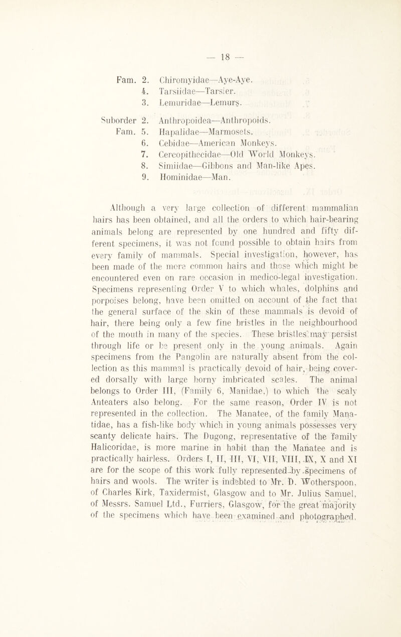 L 3. Suborder 2. Fam. 5. 6. 7. 8. 9. — 18 — Tarsiidae—Tarsi er. Lemuridae—Lemurs. Anthropoidea—Anthropoids. Hapalidae—Marmosets, Cebidae—American Monkeys. Cereopitheeidae—Old World Monkeys. Simiidae—Gibbons and Man-like Apes. Hominidae—Man. Although a very large collection of different mammalian hairs has been obtained, and all the orders to which hair-bearing animals belong are represented by one hundred and fifty dif¬ ferent specimens, it was not found possible to obtain hairs from every family of mammals. Special investigation, however, has been made of the more common hairs and those which might be encountered even on rare occasion in medico-legal investigation. Specimens representing Order V to which whales, dolphins and porpoises belong, have been omitted on account of the fact that the general surface of the skin of these mammals is devoid of hair, there being only a few fine bristles in the neighbourhood of the mouth in many of the species. These bristles:may persist through life or be present only in the young animals. Again specimens from the Pangolin are naturally absent from the col¬ lection as this mammal is practically devoid of hair, being cover¬ ed dorsally with large horny imbricated scales. The animal belongs to Order III, (Family 6, Manidae,) to which the scaly Anteaters also belong. For the same reason, Order IV is not represented in the collection. The Manatee, of the family Mana- tidae, has a fish-like body which in young animals possesses very scanty delicate hairs. The Dugong, representative of the family Halicoridae, is more marine in habit than the Manatee and is practically hairless-. Orders I, II, III, VI, VTI, VIII, TX, X and XI are for the scope of this work fully represented-by .specimens of hairs and wools. The writer is indebted to Mr. D. Wotherspoon, of Charles Kirk, Taxidermist, Glasgow and to Mr. Julius Samuel, of Messrs. Samuel Ltd., Furriers, Glasgow, for the great majority of the specimens which have been examined- and photographed,