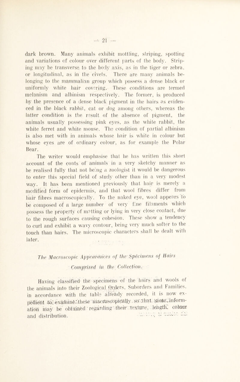 dark brown. Many animals exhibit mottling, striping, spotting and variations of colour over different parts of the body. Strip¬ ing may be transverse to the body axis, as in the tiger or zebra, or longitudinal, as in the civets. There are many animals be¬ longing to the mammalian group which possess a dense black or uniformly white hair covering. These conditions are termed melanism and albinism respectively. The former, is produced by the presence of a dense black pigment in the hairs as eviden¬ ced in the black rabbit, cat or dog among others, whereas the latter condition is the result of the absence of pigment, the animals usually possessing pink eyes, as the white rabbit, the white ferret and white mouse. The condition of partial albinism is also met with in animals whose hair is white in colour but whose eyes are of ordinary colour, as for example the Polar Bear. The writer would emphasise that he has written this short account of the coats of animals in a very sketchy manner as he realised fully that not being a, zoologist it would be dangerous to enter this special field of study other than in a very modest way. It has been mentioned previously that hair is merely a modified form of epidermis, and that wool fibres differ from hair fibres macroscopically. To the naked eye, wool appears to be composed of a large number of very fine filaments which possess the property of matting or lying in very close contact, due to the rough surfaces causing cohesion, these show a tendency to curl and exhibit a wavy contour, being very much softer to the touch than hairs. The microscopic characters shall be dealt with later. The Macroscopic Appear once s of the Specimens of Hairs Comprised in the Collection. Having classified- the specimens of the hairs and wools of the animals into their Zoological. Orders, Suborders and Families, in accordance with the table already recorded, it is now ex¬ pedient Toexaminekthese niacroscopidally«so That, isorftec,.inform¬ ation rilay be obtained ' regarding ' their : texture, length. coMur and distribution.