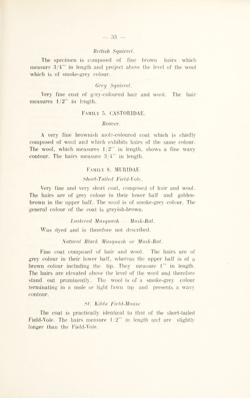 British Squirrel. The specimen is composed of fine brown hairs which measure 3/4” in length and project above the level of the wool which is of smoke-grey colour. Grey Squirrel. Very fine coat of grey-coloured hair and wool. The hair measures 1/2” in length. Family 5. GAS TOR I ME. Beaver. A very fine brownish mole-coloured coat which is chiefly composed of wool and which exhibits hairs of the same colour. The wool, which measures 1/2” in length, shows a fine wavy contour. The hairs measure 3/4” in length. Family 8. MUR I DAE Short-Tailed Field-Yole. Very fine and very short coat, composed of hair and wool. The hairs are of grey colour in their lower half and golden- brown in the upper half. The wool is of smoke-grey colour. The general colour of the coat is greyish-brown. Lustered Musquash — Musk-Bat. Was dyed and is therefore not described. Natural Black Musquash or Musk-Rat. Fine coat composed of hair and wool. The hairs are of grey colour in their lower half, whereas the upper half is of a brown colour including the tip. They measure 1” in length. The hairs are elevated above the level of the wool and therefore stand out prominently. The wool is of a smoke-grev colour terminating in a mole or light fawn tip and presents a wavy contour. St. Hilda Field-Mouse The coat is practically identical to that of the short-tailed Field-Vole. The hairs measure 1/2” in length and are slightly longer than the Field-Vole.