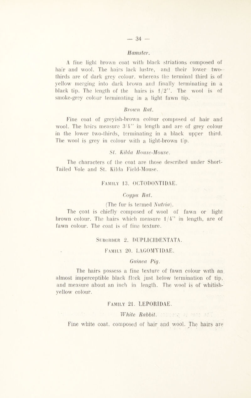 Hamster. A fine light brown coat with black striations composed of hair and wool. The hairs lack lustre, and their lower two- thirds are of dark grey colour, whereas the terminal third is of yellow merging into dark brown and finally terminating in a black tip. The length of the hairs is 1/2”. The wool is of smoke-grey colour terminating in a light fawn tip. Brown Rat. Fine coat of greyish-brown colour composed of hair and wool. The hairs measure 3/4” in length and are of grey colour in the lower two-thirds, terminating in a black upper third. The wool is grey in colour with a. light-brown tip. St. Kilda House-Mouse. The characters of the coat are those described under Short- Tailed Vole and St. Kilda Field-Mouse. Family 13. OGTODONTIDAE. \ • Coypu Rat. (The fur is termed Nutria). The coat is chiefly composed of wool of fawn or light brown colour. The hairs which measure 1/4” in length, are of fawn colour. The coat is of fine texture. Suborder 2. DUPLICIDENTATA. Family 20. LAGOMA IDAE. Guinea Pig. The hairs possess a fine texture of fawn colour with an almost imperceptible black fleck just below termination of tip, and measure about an inch in length. The wool is of whitish- yellow colour. Family 21. LE PORI DAE. White Rabbit. ;■ v : Fine white coat, composed of hair and wool. The hairs are