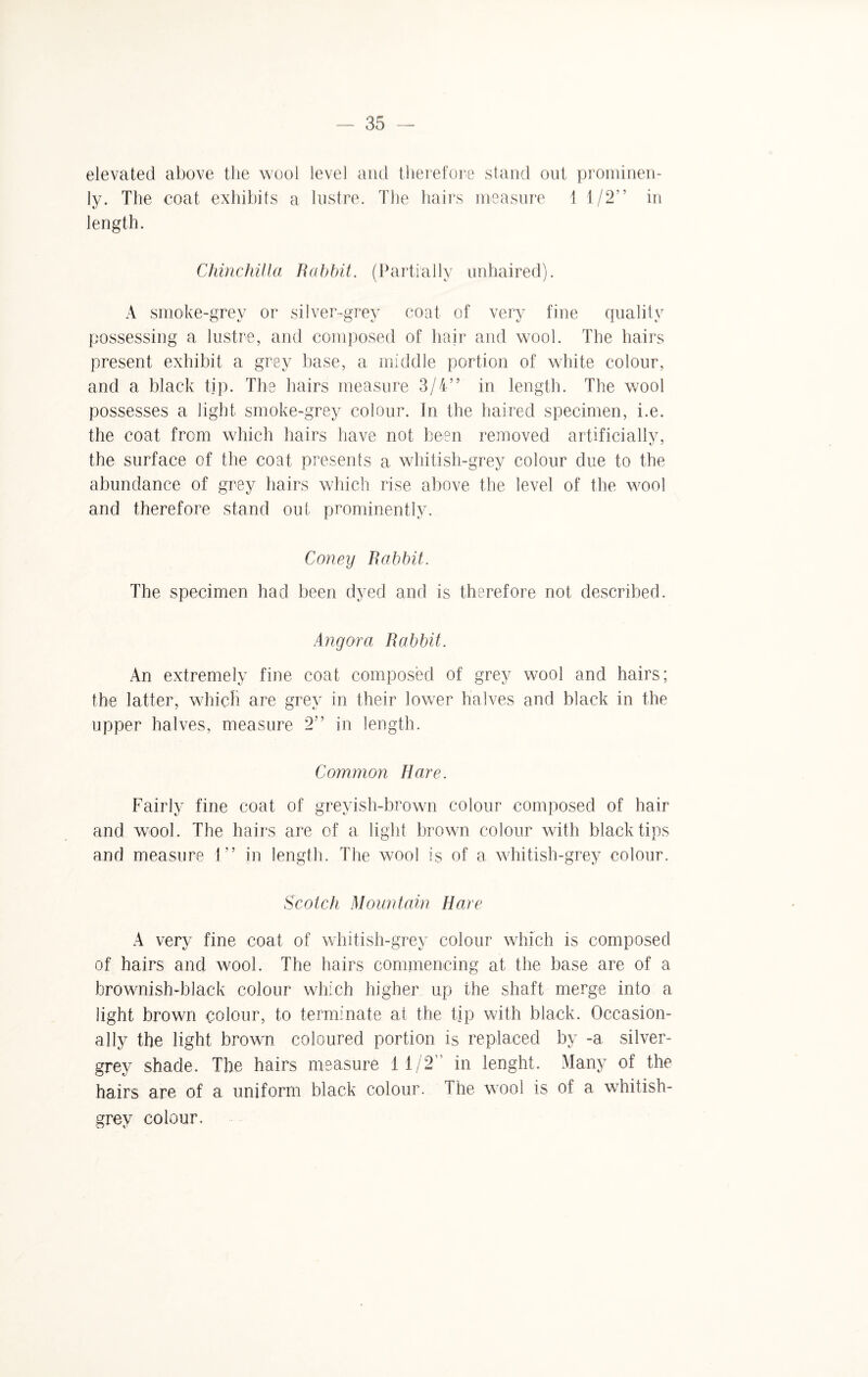 elevated above the wool level and therefore stand out prominen- ly. The coat exhibits a lustre. The hairs measure 1 1/2” in length. Chinchilla Rabbit. (Partially unhaired). A smoke-grev or silver-grey coat of very fine quality possessing a lustre, and composed of hair and wool. The hairs present exhibit a grey base, a middle portion of white colour, and a black tip. The hairs measure 3/4” in length. The wool possesses a light smoke-grey colour. In the haired specimen, i.e. the coat from which hairs have not been removed artificially, the surface of the coat presents a whitish-grey colour due to the abundance of grey hairs which rise above the level of the wool and therefore stand out prominently. Coney Rabbit. The specimen had been dyed and is therefore not described. Angora Rabbit. An extremely fine coat composed of grey wool and hairs; the latter, which are grey in their lower halves and black in the upper halves, measure 2” in length. Common Hare. Fairly fine coat of greyish-brown colour composed of hair and wool. The hairs are of a light brown colour with black tips and measure 1” in length. The wool is of a whitish-grey colour. Scotch Mountain Hare A very fine coat of whitish-grey colour which is composed of hairs and wool. The hairs commencing at the base are of a brownish-black colour which higher up the shaft merge into a light brown colour, to terminate at the tip with black. Occasion¬ ally the light brown coloured portion is replaced by -a silver- grey shade. The hairs measure 11/2 in lenght. Many of the hairs are of a uniform black colour. I he wool is of a whitish- grey colour.