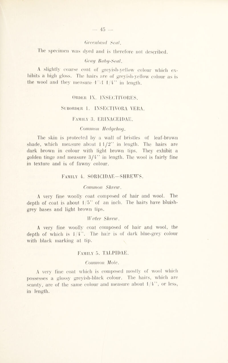 Greenland Seal. The specimen was dyed and is therefore not described. Gray Baby-Seal. A slightly coarse coat of hibits a high gloss. The hairs tlie wool and they measure 1' greyish-yellow colour which ex- are of greyish-yellow colour as is -1 1/4” in length. Order IX. 1NSECT1VORES. Suborder 1. IN SECT IVOR A VERA. Family 3. ERINACE1DAE. Common Hedgehog. The skin is protected by a wall of bristles of leaf-brown shade, which measure about 1 1/2” in length. The hairs are dark brown in colour with light brown tips. They exhibit a golden tinge and measure 3/4” in length. The wool is fairly fine in texture and is of fawny colour. Family 4. SOR1CIDAE—SHREWS. Common Shrew. A very fine woolly coat composed of hair and wool. The depth of coat is about 1/5” of an inch. The hairs have bluish- grey bases and light brown tips. Water Shrew. A very fine woolly coat composed of hair and wool, the depth of which is 1/4”. The hair is of dark blue-grey colour with black marking at tip. Family 5. TALP1DAE. Common Mole. A very fine coat which is composed mostly of wool which possesses a glossy greyish-black colour. The hairs, which are scanty, are of the same colour and measure about 1/4”, or less, in length.