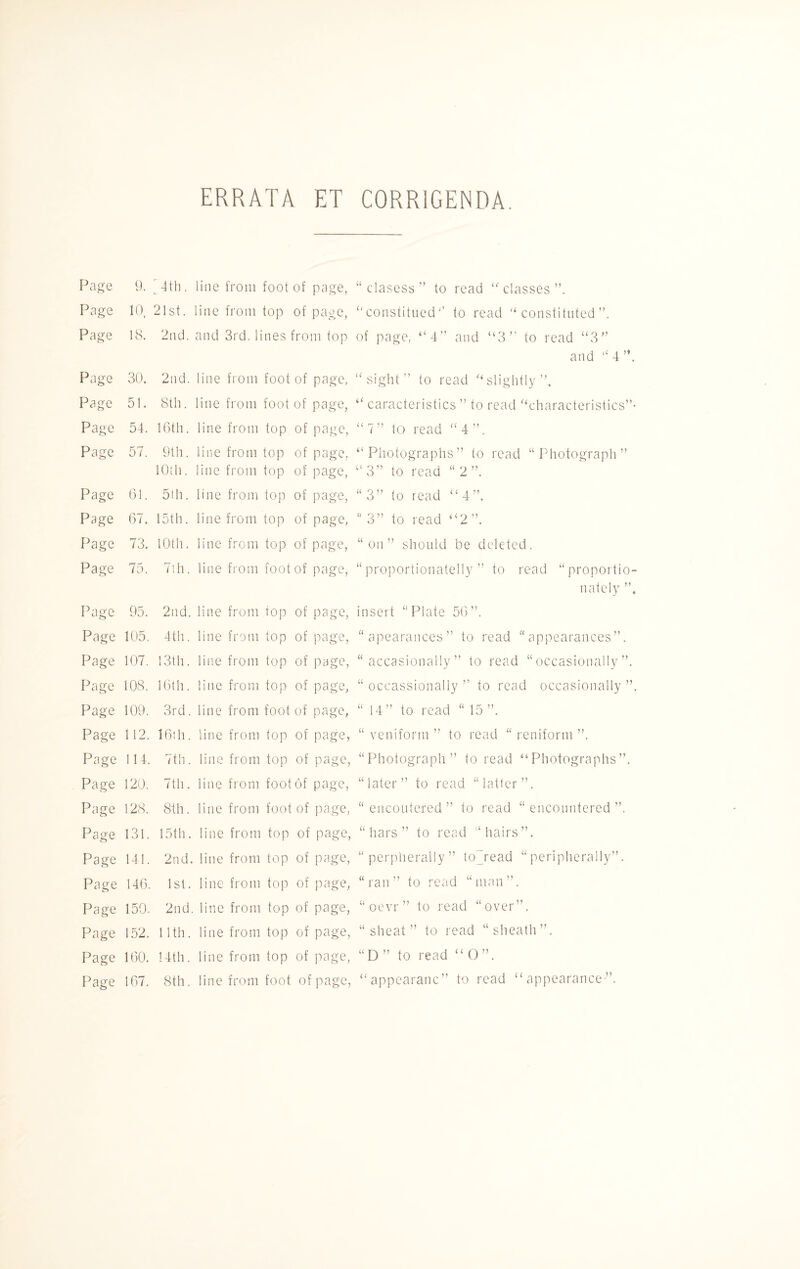 ERRATA ET CORRIGENDA. Page 9. [4th. line from foot of page, Page 10, 21st. line from top of page, Page 18. 2nd. and 3rd. lines from top Page 30. 2nd. line from foot of page, Page 51. 8th. line from foot of page, Page 54. 16th. line from top of page, Page 57. 9th. line from top of page, 10th. line from top of page, Page 61. 5th. line from top of page, Page 67. 15th. line from top of page. Page 73. 10th. line from top of page, Page 75. 7th. line from foot of page, Page 95. 2nd. line from top of page, Page 105. 4th. line from top of page, Page 107. 13th. line from top of page, Page 108. 16th. line from top of page, Page 109. 3rd. line from foot of page. Page 112. 16th. line from fop of page, Page 114. 7th. line from top of page, Page 120. 7th. line from foot of page, Page 128. 8th. line from foot of page, Page 131. 15th. line from top of page, Page 141. 2nd. line from top of page, Page 146. 1st. line from top of page, Page 150. 2nd. line from top of page, Page 152. 11th. line from top of page, Page 160. 14th. line from top of page, Page 167. 8th. line from foot of page, “clasess” to read “classes”. ”constituted1’ to read “constituted”. of page, “4” and “3” to read “3” and “ 4 ”. “sight” to read “slightly”. “ caracteristics ” to read “characteristics”- “7” to read “4”. “Photographs” to read “Photograph” “3” to read “2”. “ 3” to read “4”. “ 3” to read “2”. “on” should be deleted. “ proportionately ” to read “proportio¬ nately ”, insert “Plate 56”. “ apearances” to read “appearances”. “ occasionally ” to read “occasionally”. “ occassionaliy ” to read occasionally ” “ 14” to read “ 15”. “ veniform ” to read “ reniform ”. “Photograph” to read “Photographs”, “later” to read “latler”. “ encoutered ” to read “encountered”, “liars” to read “hairs”. “ perpherally ” to~read “peripherally”, “ran” to read “man”. “oevr” to read “over”. “ sheat ” to read “sheath”. “ D ” to read “ O ”. “appearanc” to read “appearance”.