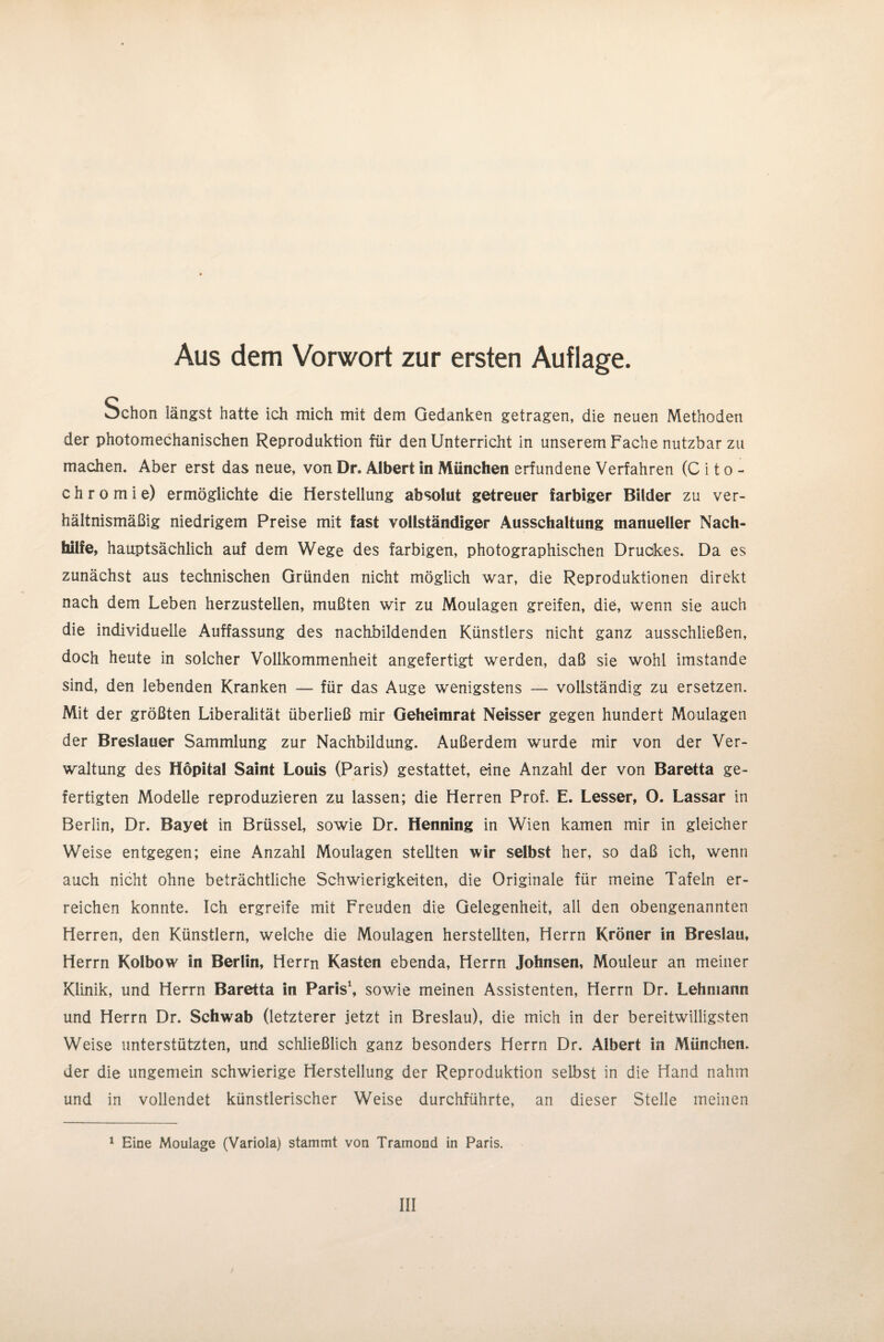 Aus dem Vorwort zur ersten Auflage. Schon längst hatte ich mich mit dem Gedanken getragen, die neuen Methoden der photomechanischen Reproduktion für den Unterricht in unserem Fache nutzbar zu machen. Aber erst das neue, von Dr. Albert in München erfundene Verfahren (Cito- chromie) ermöglichte die Herstellung absolut getreuer farbiger Bilder zu ver¬ hältnismäßig niedrigem Preise mit fast vollständiger Ausschaltung manueller Nach¬ hilfe, hauptsächlich auf dem Wege des farbigen, photographischen Druckes. Da es zunächst aus technischen Gründen nicht möglich war, die Reproduktionen direkt nach dem Leben herzustellen, mußten wir zu Moulagen greifen, die, wenn sie auch die individuelle Auffassung des nachbildenden Künstlers nicht ganz ausschließen, doch heute in solcher Vollkommenheit angefertigt werden, daß sie wohl imstande sind, den lebenden Kranken — für das Auge wenigstens — vollständig zu ersetzen. Mit der größten Liberalität überließ mir Geheimrat Neisser gegen hundert Moulagen der Breslauer Sammlung zur Nachbildung. Außerdem wurde mir von der Ver¬ waltung des Höpital Saint Louis (Paris) gestattet, eine Anzahl der von Baretta ge¬ fertigten Modelle reproduzieren zu lassen; die Herren Prof. E. Lesser, O. Lassar in Berlin, Dr. Bayet in Brüssel, sowie Dr. Henning in Wien kamen mir in gleicher Weise entgegen; eine Anzahl Moulagen stellten wir selbst her, so daß ich, wenn auch nicht ohne beträchtliche Schwierigkeiten, die Originale für meine Tafeln er¬ reichen konnte. Ich ergreife mit Freuden die Gelegenheit, all den obengenannten Herren, den Künstlern, welche die Moulagen herstellten, Herrn Kröner in Breslau, Herrn Kolbow in Berlin, Herrn Kasten ebenda, Herrn Johnsen, Mouleur an meiner Klinik, und Herrn Baretta in Paris1, sowie meinen Assistenten, Herrn Dr. Lehmann und Herrn Dr. Schwab (letzterer jetzt in Breslau), die mich in der bereitwilligsten Weise unterstützten, und schließlich ganz besonders Herrn Dr. Albert in München, der die ungemein schwierige Herstellung der Reproduktion selbst in die Hand nahm und in vollendet künstlerischer Weise durchführte, an dieser Stelle meinen 1 Eine Moulage (Variola) stammt von Tramond in Paris.