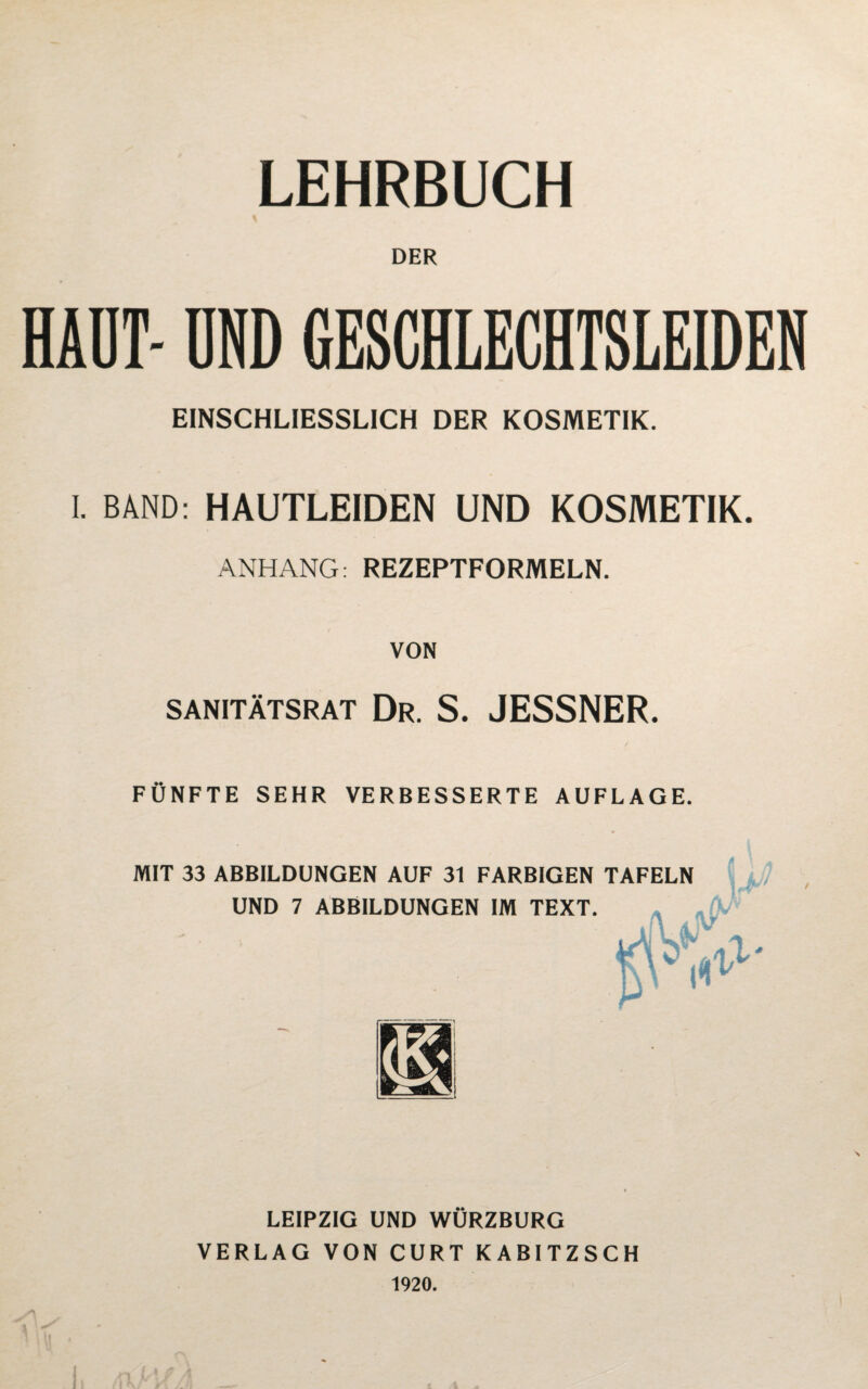 LEHRBUCH \ DER HAUT- DND GESCHLECHTSLEIDEN EINSCHLIESSLICH DER KOSMETIK. I. BAND: HAUTLEIDEN UND KOSMETIK. ANHANG: REZEPTFORMELN. VON SANITÄTSRAT Dr. S. JESSNER. FÜNFTE SEHR VERBESSERTE AUFLAGE. MIT 33 ABBILDUNGEN AUF 31 FARBIGEN TAFELN UND 7 ABBILDUNGEN IM TEXT. , V* >v> \ ll LEIPZIG UND WURZBURG VERLAG VON CURT KABITZSCH 1920. /I N;