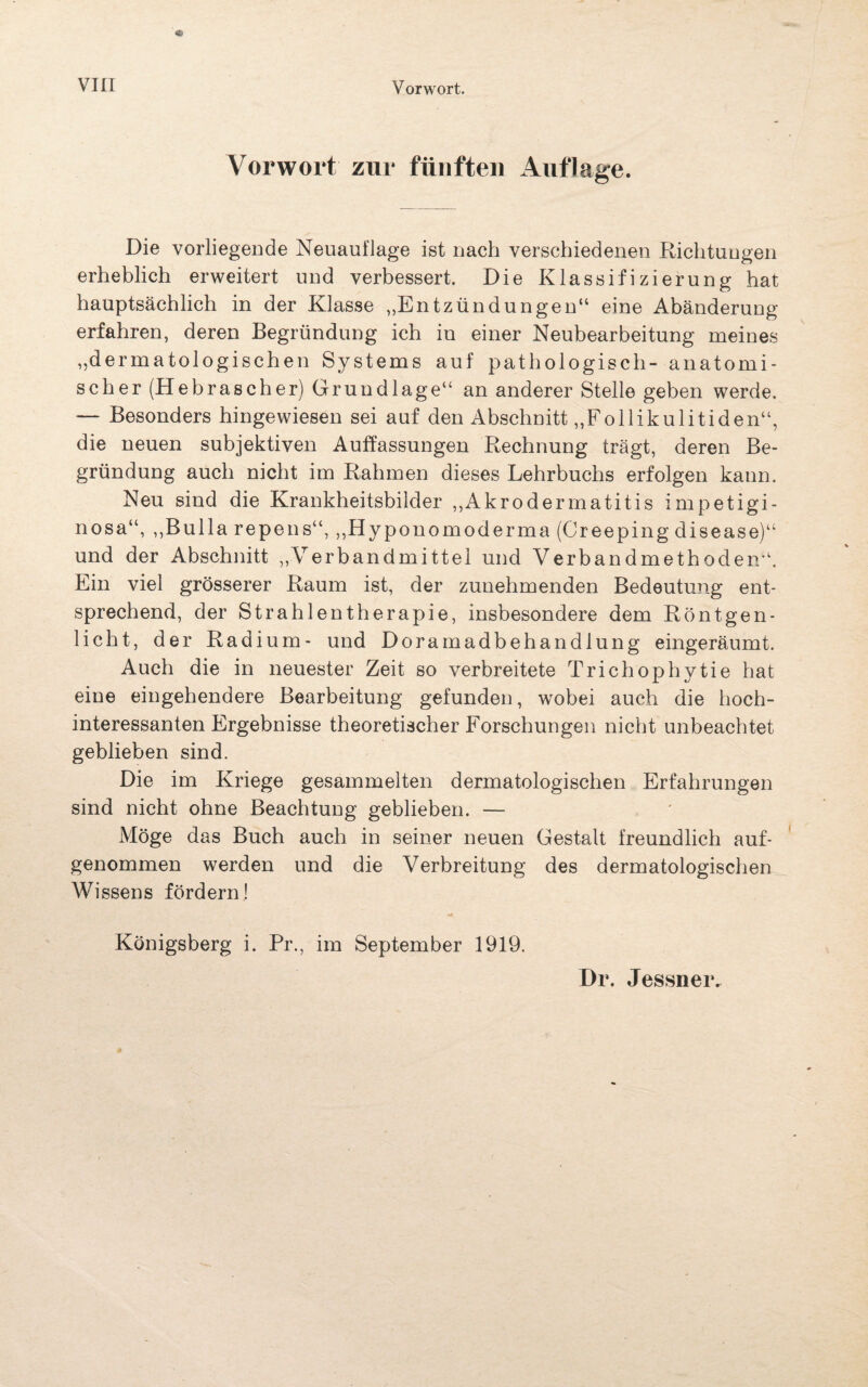 Vorwort zur fünften Auflage. Die vorliegende Neuauflage ist nach verschiedenen Richtungen erheblich erweitert und verbessert. Die Klassifizierung hat hauptsächlich in der Klasse „Entzündungen“ eine Abänderung erfahren, deren Begründung ich in einer Neubearbeitung meines „dermatologischen Systems auf pathologisch- anatomi¬ scher (Hebrascher) Grundlage“ an anderer Stelle geben werde. — Besonders hingewiesen sei auf den Abschnitt „Follikulitiden“, die neuen subjektiven Auffassungen Rechnung trägt, deren Be¬ gründung auch nicht im Rahmen dieses Lehrbuchs erfolgen kann. Neu sind die Krankheitsbilder „Akrodermatitis impetigi- nosa“, „Bulla repens“, „Hyponomoderma (Creeping disease)“ und der Abschnitt „Verbandmittel und Verbandmethoden“. Ein viel grösserer Raum ist, der zunehmenden Bedeutung ent¬ sprechend, der Strahlentherapie, insbesondere dem Röntgen- licht, der Radium- und Doramadbehandlung eingeräumt. Auch die in neuester Zeit so verbreitete Trichophytie hat eine eingehendere Bearbeitung gefunden, wobei auch die hoch¬ interessanten Ergebnisse theoretischer Forschungen nicht unbeachtet geblieben sind. Die im Kriege gesammelten dermatologischen Erfahrungen sind nicht ohne Beachtung geblieben. — Möge das Buch auch in seiner neuen Gestalt freundlich auf¬ genommen werden und die Verbreitung des dermatologischen Wissens fördern! Königsberg i. Pr., im September 1919.