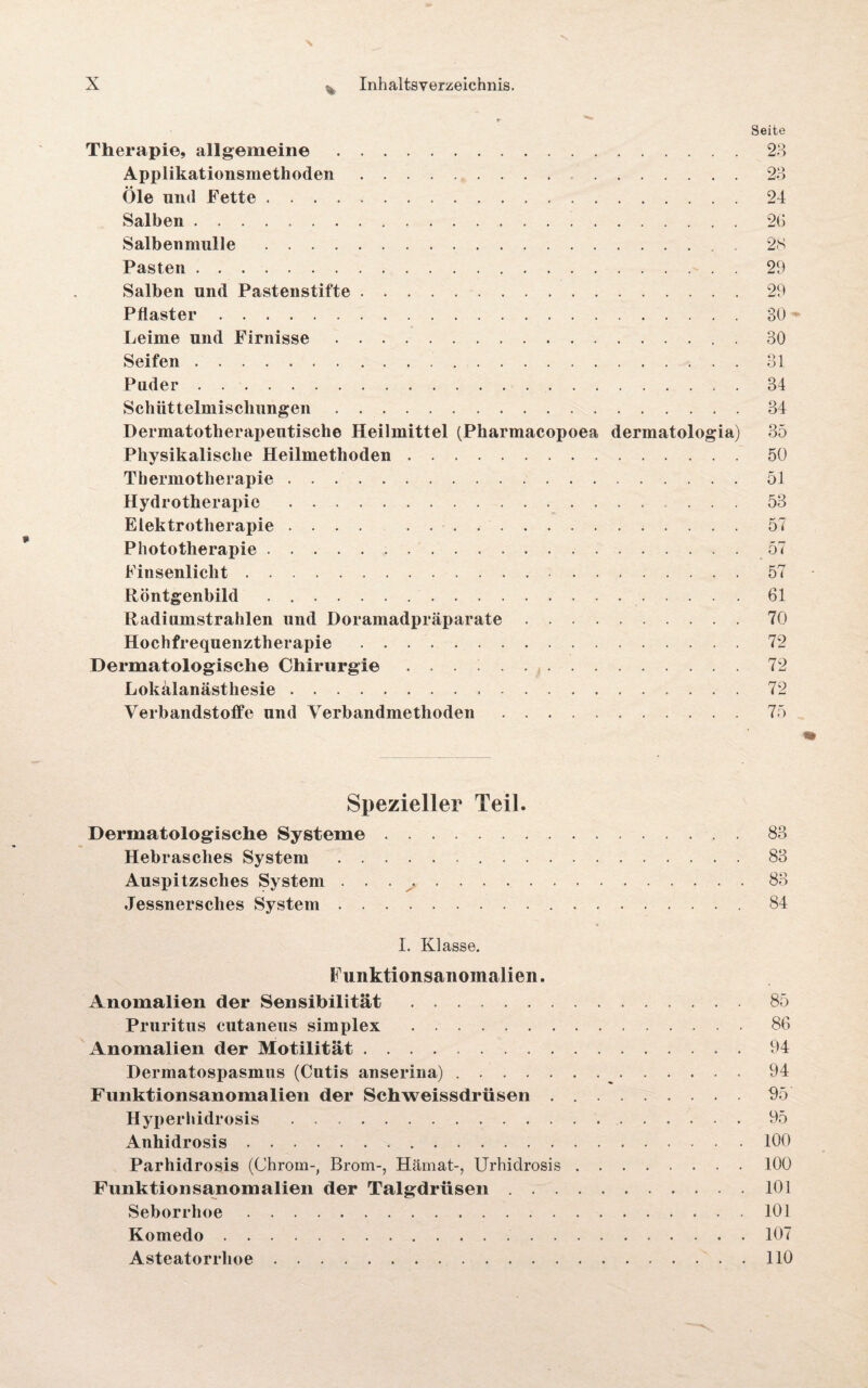 'S \ X v Inhaltsverzeichnis. »• -* Seite Therapie, allgemeine.23 Applikationsmethoden. 23 Öle und Fette.24 Salben. 26 Salbenmulle. 28 Pasten.29 Salben und Pastenstifte.29 Pflaster.80 Leime und Firnisse.. . 30 Seifen.31 Puder.34 Schüttelmischungen.34 Dermatotherapeutische Heilmittel (Pharmacopoea dermatologia) 35 Physikalische Heilmethoden.50 Thermotherapie.51 Hydrotherapie. ... 53 Elektrotherapie .... . . -. 57 Phototherapie. 57 Finsenlicht ..57 Röntgenbild.61 Radiumstrahlen und Dorainadpräparate.70 Hochfrequenztherapie . 72 Dermatologisch© Chirurgie ... 72 Lokalanästhesie. 72 Verbandstoffe und Verbandmethoden.75 Spezieller Teil. Dermatologische Systeme.83 Hebrasches System.83 Auspitzsches System . . 83 Jessnersches System. 84 I. Klasse. Funktionsanomalien. Anomalien der Sensibilität.85 Pruritus cutaneus simplex .86 Anomalien der Motilität.94 Dermatospasmus (Cutis anserina). 94 Funktionsanomalien der Schweissdriisen . 95 Hyp erhidrosis .95 Anhidrosis. 100 Parhidrosis (Chrom-, Brom-, Hämat-, Urhidrosis.100 Funktionsanomalien der Talgdrüsen.101 Seborrhoe.101 Komedo. 107 Asteatorrhoe.110