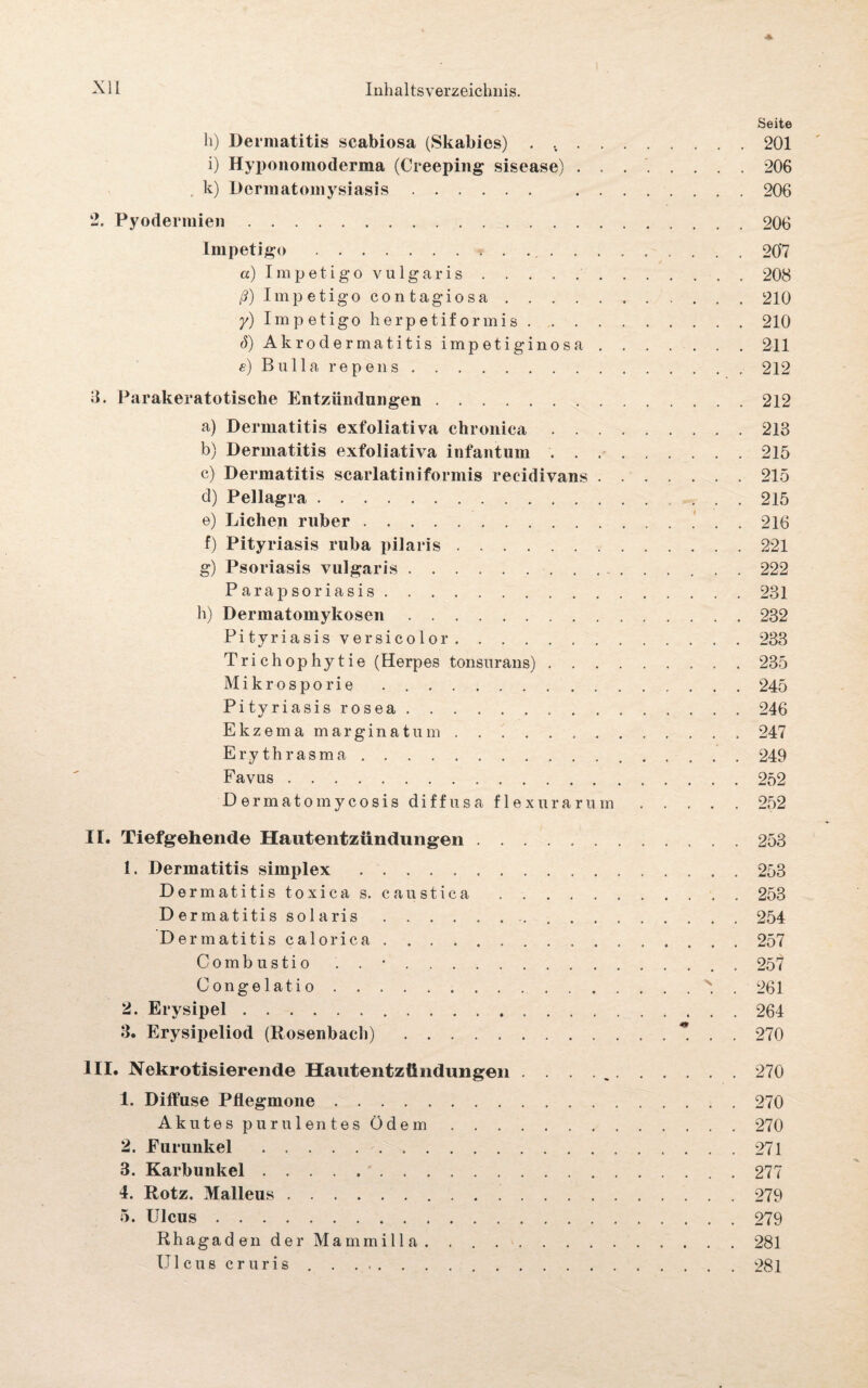 * Seite h) Dermatitis scabiosa (Skabies) . ..201 i) Hyponomoderma (Creeping sisease) . . ..206 k) Dermatomysiasis. .206 2. Pyodermien. .206 Impetigo.* . ...207 a) Impetigo vulgaris.208 ß) Imp etigo con tagiosa.210 y) Impetigo herpetiformis.210 <S)Akrodermatitisimpetiginosa.211 e) Bulla repens.212 3. Parakeratotische Entzündungen. .212 a) Dermatitis exfoliativa chronica.213 b) Dermatitis exfoliativa infantum.215 c) Dermatitis scarlatiniformis reeidivans.215 d) Pellagra.215 e) Lichen ruber. 216 f) Pityriasis ruba pilaris.221 g) Psoriasis vulgaris.222 Parapsoriasis.231 h) Dermatomykosen.232 Pityriasis versicolor.233 Trichophytie (Herpes tonsurans).235 Mikrosporie.245 Pityriasisrosea.„.246 Ekzema marginatum.247 Erythrasma.249 Favus.252 Dermatomycosis diffusa flexu rar um.252 II. Tiefgehende Hautentzündungen.253 1. Dermatitis simplex. .253 Dermatitis toxica s. caustica.253 Dermatitis solaris..254 Dermatitis calorica.257 Combustio . . •.257 Congelatio.s. . 261 2. Erysipel.264 3. Erysipeliod (Rosenbach). . . 270 III. Nekrotisierende Hautentzündungen . . . ..270 1. Diffuse Pflegmone.270 Akutes purulentes Öde m.✓.270 2. Furunkel.271 3. Karbunkel.277 4. Rotz. Malleus.279 5. Ulcus.279 Rhagaden der Mammilla.281 Ulcus cruris.281