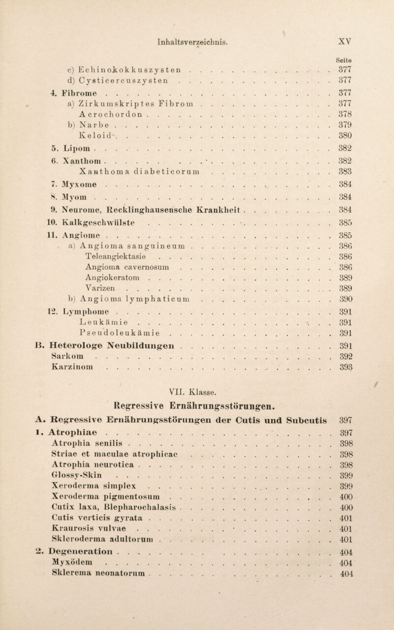 Seite c) E c li i n ok. o k k u sz y s t e n.377 d) Cysticercuszysten.377 4. Fibrome.377 a) Zirk ums kr ip t es Fibrom.377 Acrochordon.378 b) Narbe.379 Keloid. 380 5. Lipom.382 6. Xanthom. ... *.382 Xanthoma diabeticorum.383 7. Myxome.’ . . 384 8. Myom.384 ♦ 9. Neurome, Recklingliausensclie Krankheit.384 10. Kalkgeschwiilste.•.385 11. Angiome.385 a) Angioma sangnineum.386 Teleangiektasie.386 Angioma cavernosum.386 Angiokeratom. 389 Varizen.389 b) Angioma lymphaticum.390 12. Lymphome. 391 Leukämie.391 Pseudoleukämie.391 B. Heterologe Neubildungen.391 Sarkom.392 Karzinom.393 VII. Klasse. Regressive Ernährungsstörungen. A. Regressive Ernährungsstörungen der Cutis und Subcutis 397 1. Atrophiae.397 Atrophia senilis.398 Striae et maculae atrophicac.398 Atrophia neurotica.398 Glossy-Skin .399 Xeroderma simplex.399 Xeroderma pigmentosum.400 Cutix laxa, Blepharochalasis.400 Cutis verticis gyrata.401 Kraurosis vulvae.•.. 401 Skleroderma adultorum.401 2. Degeneration. 404 Myxödem.404 Sklerema neonatorum.404