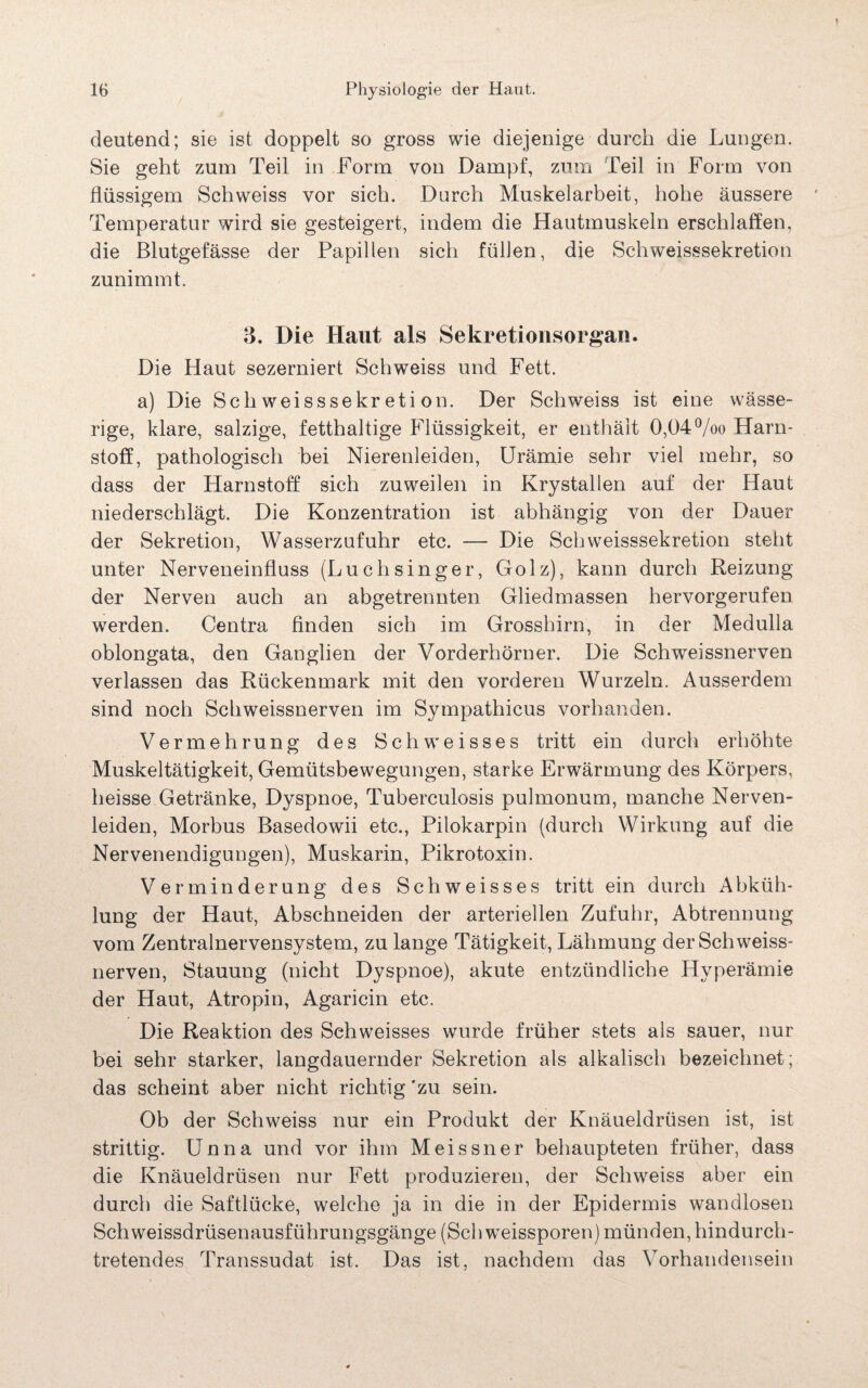 deutend; sie ist doppelt so gross wie diejenige durch die Lungen. Sie geht zum Teil in Form von Dampf, zum Teil in Form von flüssigem Schweiss vor sich. Durch Muskelarbeit, hohe äussere Temperatur wird sie gesteigert, indem die Hautmuskeln erschlaffen, die Blutgefässe der Papillen sich füllen, die Schweisssekretion zunimmt. 3. Die Haut als Sekretionsorgan. Die Haut sezerniert Schweiss und Fett. a) Die Schweisssekretion. Der Schweiss ist eine wässe¬ rige, klare, salzige, fetthaltige Flüssigkeit, er enthält 0,04°/oo Harn¬ stoff, pathologisch bei Nierenleiden, Urämie sehr viel mehr, so dass der Harnstoff sich zuweilen in Krystallen auf der Haut niederschlägt. Die Konzentration ist abhängig von der Dauer der Sekretion, Wasserzufuhr etc. — Die Schweisssekretion stellt unter Nerveneinfluss (Luchsinger, Golz), kann durch Reizung der Nerven auch an abgetrennten Gliedmassen hervorgerufen werden. Centra finden sich im Grosshirn, in der Medulla oblongata, den Ganglien der Vorderhörner. Die Schweissnerven verlassen das Rückenmark mit den vorderen Wurzeln. Ausserdem sind noch Schweissnerven im Sympathicus vorhanden. Vermehrung des Schweisses tritt ein durch erhöhte Muskeltätigkeit, Gemütsbewegungen, starke Erwärmung des Körpers, heisse Getränke, Dyspnoe, Tuberculosis pulmonum, manche Nerven¬ leiden, Morbus Basedowii etc., Pilokarpin (durch Wirkung auf die Nervenendigungen), Muskarin, Pikrotoxin. Verminderung des Schweisses tritt ein durch Abküh¬ lung der Haut, Abschneiden der arteriellen Zufuhr, Abtrennung vom Zentralnervensystem, zu lange Tätigkeit, Lähmung der Schweiss¬ nerven, Stauung (nicht Dyspnoe), akute entzündliche Hyperämie der Haut, Atropin, Agaricin etc. Die Reaktion des Schweisses wurde früher stets als sauer, nur bei sehr starker, langdauernder Sekretion als alkalisch bezeichnet; das scheint aber nicht richtig 'zu sein. Ob der Schweiss nur ein Produkt der Knäueldrüsen ist, ist strittig. Unna und vor ihm Meissner behaupteten früher, dass die Knäueldrüsen nur Fett produzieren, der Schweiss aber ein durch die Saftlücke, welche ja in die in der Epidermis wandlosen Sch weissdrüsenausführungsgänge (Schweissporen) münden, hindurch¬ tretendes Transsudat ist. Das ist, nachdem das Vorhandensein