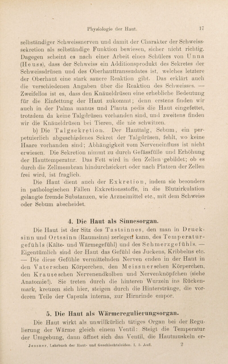 selbständiger Schweissnerven und damit der Charakter der Schweiss- sekretion als selbständige Funktion bewiesen, sicher nicht richtig. Dagegen scheint es nach einer Arbeit eines Schülers von Unna (Heussj, dass der Schweiss ein Additionsprodukt des Sekretes der Schweissdrüsen und des Oberhauttranssudates ist, welches letztere der Oberhaut eine stark sauere Reaktion gibt. Das erklärt auch die verschiedenen Angaben über die Reaktion des Schweisses. —- Zweifellos ist es, dass den Knäueldrüsen eine erhebliche Bedeutung für die Einfettung der Haut zukommt; denn erstens finden wir auch in der Palma manus und Planta pedis die Haut eingefettet, trotzdem da keine Talgdrüsen vorhanden sind, und zweitens finden wir die Knäueldrüsen bei Tieren, die nie schwitzen. b) Die Talgsekretion. Der Hauttalg, Sebum, ein per- petuierlich abgeschiedenes Sekret der Talgdrüsen, fehlt, wo keine Haare vorhanden sind ; Abhängigkeit vom Nerveneinfiuss ist nicht erwiesen. Die Sekretion nimmt zu durch Gefässfülle und Erhöhung der Hauttemperatur. Das Fett wird in den Zellen gebildet; ob es durch die Zellmembran hindurchsickert oder nach Platzen der Zellen frei wird, ist fraglich. Die Haut dient auch der Exkretion, indem sie besonders in pathologischen Fällen Exkretionsstoffe, in die Blutzirkulation gelangte fremde Substanzen, wie Arzneimittel etc., mit dem Schweiss oder Sebum abscheidet. 4. Die Haut als Sinnesorgan. Die Haut ist der Sitz des Tastsinnes, den man in Druck¬ sinn und Ortssinn (Raumsinn) zerlegeif kann, des Temperatur¬ gefühls (Kälte- und Wärmegefühl) und des Schmerzgefühls. — Eigentümlich sind der Haut das Gefühl des Juckens, Kribbelns etc. — Die diese Gefühle vermittelnden Nerven enden in der Haut in den Vater sehen Körperchen, den M eis s n er sehen Körperchen, den Krauseschen Nervenendkolben und Nervenknöpfchen (siehe Anatomie!). Sie treten durch die hinteren Wurzeln ins Rücken¬ mark, kreuzen sich hier, steigen durch die Hinterstränge, die vor¬ deren Teile der Capsula interna, zur Hirnrinde empor. 5. Die Haut als Wärmeregulierungsorgan. Die Haut wirkt als unwillkürlich tätiges Organ bei der Regu¬ lierung der Wärme gleich einem Ventil: Steigt die 1 emperatur der Umgebung, dann öffnet sich das Ventil, die Hautmuskeln er- Jessner, Lehrbuch der Haut- und Geschlechtsleiden. I. 5. Aufl. 2