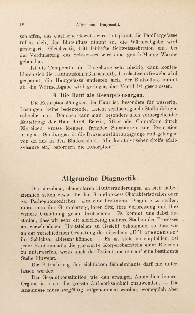 I 18 Allgemeine Diagnostik. schlaffen, das elastische Gewebe wird entspannt, die Papillargefässe füllen sich, der Blutzufluss nimmt zu, die Wärmeabgabe wird gesteigert. Gleichzeitig tritt lebhafte Schweisssekretion ein, bei der Verdunstung des Schweisses wird eine grosse Menge Wärme gebunden. Ist die Temperatur der Umgebung sehr niedrig, dann kontra¬ hieren sich die Hautmuskeln (Gänsehaut!), das elastische Gewebe wird gespannt, die Hautgefässe entleeren sich, der Blutzufluss nimmt ab, die Wärmeabgabe wird geringer, das Ventil ist geschlossen. 6. Die Haut als Resorptionsorgan. Die Resorptionsfähigkeit der Haut ist, besonders für wässerige Lösungen, keine bedeutende. Leicht verflüchtigende Stoffe dringen schneller ein. Dennoch kann man, besonders nach vorhergehender Entfettung der Haut durch Benzin, Äther oder Chloroform durch Einreiben grosse Mengen fremder Substanzen zur Resorption bringen. Sie dringen in die Drüsenausführungsgänge und gelangen von da aus in den Blutkreislauf. Alle keratolytischen Stoffe (Sali¬ zylsäure etc.) befördern die Resorption. Allgemeine Die einzelnen, elementaren Hautveränderungen an sich haben ziemlich selten etwas für den Grundprozess Charakteristisches oder gar Pathognomonisches. Um eine bestimmte Diagnose zu stellen, muss man ihre Gruppierung, ihren Sitz, ihre Verbreitung und ihre weitere Gestaltung genau beobachten. Es kommt uns dabei zu¬ statten, dass wir sehr oft gleichzeitig mehrere Stadien des Prozesses an verschiedenen Hautstellen zu Gesicht bekommen, so dass wir an der verschiedenen Gestaltung der einzelnen ,,Effloreszenzen“ ihr Schicksal ablesen - können. — Es ist stets zu empfehlen, bei jeder Hautanomalie die gesamte Körperoberfläche einer Revision zu unterwerfen, wenn auch der Patient uns nur auf eine bestimmte Stelle hinweist. Die Betrachtung der sichtbaren Schleimhäute darf nie unter- » lassen werden. Der Gesamtkonstitution wie den etwaigen Anomalien innerer Organe ist stets die grösste Aufmerksamkeit zuzuwenden. — Die Anamnese muss sorgfältig aufgenommen werden, womöglich aber