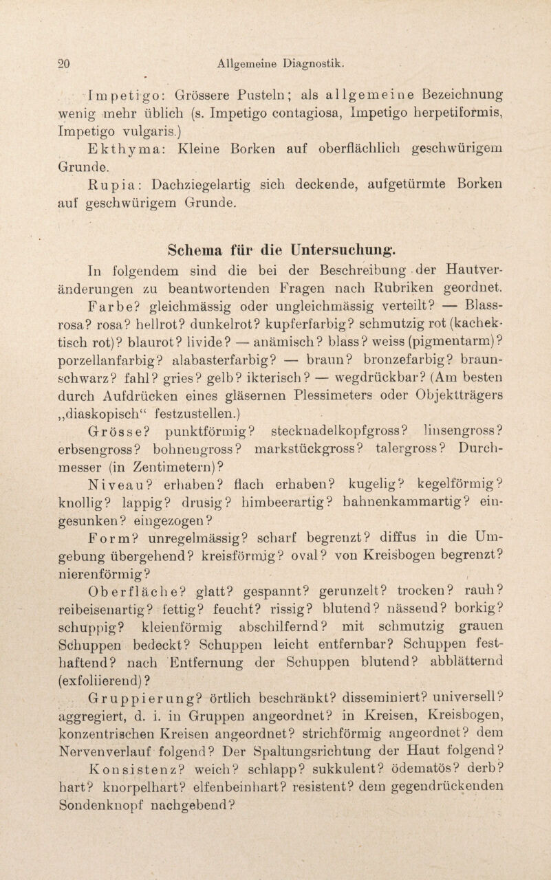 Impetigo: Grössere Pusteln; als allgemeine Bezeichnung wenig mehr üblich (s. Impetigo contagiosa, Impetigo herpetiformis, Impetigo vulgaris.) Ekthyma: Kleine Borken auf oberflächlich geschwürigem Grunde. Rupia: Dachziegelartig sich deckende, aufgetürmte Borken auf geschwürigem Grunde. Schema für die Untersuchung. / In folgendem sind die bei der Beschreibung der Hautver¬ änderungen zu beantwortenden Fragen nach Rubriken geordnet. Farbe? gleichmässig oder ungleichmässig verteilt? — Blass¬ rosa? rosa? hellrot? dunkelrot? kupferfarbig? schmutzig rot (kachek- tisch rot)? blaurot? livide? — anämisch? blass? weiss (pigmentarm)? porzellanfarbig? alabasterfarbig? — braun? bronzefarbig? braun¬ schwarz? fahl? gries? gelb? ikterisch? — wegdrückbar? (Am besten durch Aufdrücken eines gläsernen Plessimeters oder Objektträgers „diaskopisch“ festzustellen.) Grösse? punktförmig? stecknadelkopfgross? linsengross? erbsengross? bohnengross? markstückgross? talergross? Durch¬ messer (in Zentimetern)? Niveau? erhaben? flach erhaben? kugelig? kegelförmig? knollig? lappig? drüsig? himbeerartig? hahnenkammartig? ein¬ gesunken? eingezogen? Form? unregelmässig? scharf begrenzt? diffus in die Um¬ gebung übergehend? kreisförmig? oval? von Kreisbogen begrenzt? nierenförmig? Oberfläche? glatt? gespannt? gerunzelt? trocken? rauh? reibeisenartig? fettig? feucht? rissig? blutend? nässend? borkig? schuppig? kleienförmig abschilfernd? mit schmutzig grauen Schuppen bedeckt? Schuppen leicht entfernbar? Schuppen fest¬ haftend? nach Entfernung der Schuppen blutend? abblätternd (exfoliierend) ? Gruppierung? örtlich beschränkt? disseminiert? universell? aggregiert, d. i. in Gruppen angeordnet? in Kreisen, Kreisbogen, konzentrischen Kreisen angeordnet? strichförmig angeordnet? dem Nervenverlauf folgend? Der Spaltungsrichtung der Haut folgend? Konsistenz? weich? schlapp? sukkulent? ödematös? derb? hart? knorpelhart? elfenbeinhart? resistent? dem gegendrückenden Sondenknopf nachgebend?