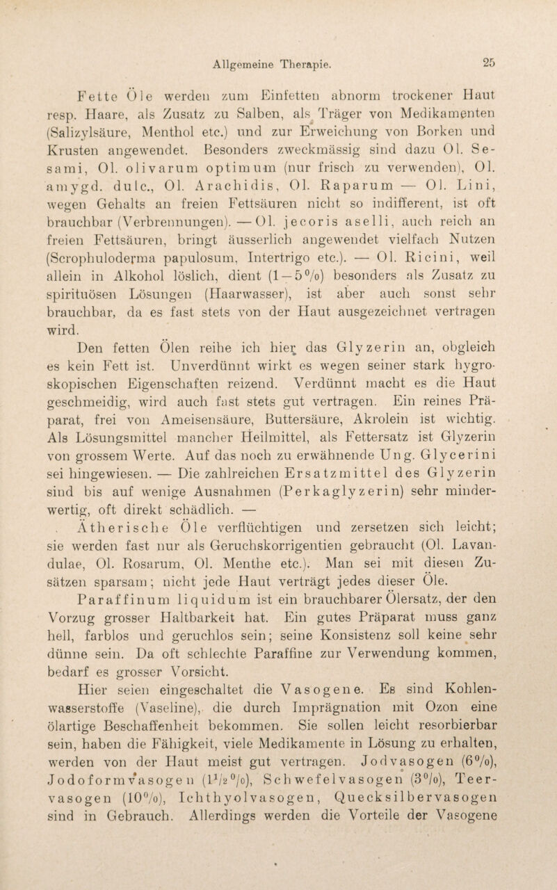 Fette Öle werden zum Einfetten abnorm trockener Haut resp. Haare, als Zusatz zu Salben, als Träger von Medikamenten (Salizylsäure, Menthol etc.) und zur Erweichung von Borken und Krusten angewendet. Besonders zweckmässig sind dazu Ol. Se- sami, Ol. olivarum Optimum (nur frisch zu verwenden), Ol. amygd. dulc., OL Arachidis, 01. Raparum — 01. Lini, wegen Gehalts an freien Fettsäuren nicht so indifferent, ist oft brauchbar (Verbrennungen).—01. jecoris aselli, auch reich an freien Fettsäuren, bringt äusserlich angewendet vielfach Nutzen (Scrophuloderma papulosum, Intertrigo etc.). — 01. Ricini, weil allein in Alkohol löslich, dient (1 — 5%) besonders als Zusatz zu spirituösen Lösungen (Haarwasser), ist aber auch sonst sehr brauchbar, da es fast stets von der Haut ausgezeichnet vertragen wird. Den fetten Ölen reihe ich hier das Glyzerin an, obgleich es kein Fett ist. Unverdünnt wirkt es wegen seiner stark hygro¬ skopischen Eigenschaften reizend. Verdünnt macht es die Haut geschmeidig, wird auch fast stets gut vertragen. Ein reines Prä¬ parat, frei von Ameisensäure, Buttersäure, Akrolein ist wichtig. Als Lösungsmittel mancher Heilmittel, als Fettersatz ist Glyzerin von grossem Werte. Auf das noch zu erwähnende Ung. Glycerini sei hingewiesen. — Die zahlreichen Ersatzmittel des Glyzerin sind bis auf wenige Ausnahmen (Perkaglyzerin) sehr minder¬ wertig, oft direkt schädlich. — Ätherische Öle verflüchtigen und zersetzen sich leicht; sie werden fast nur als Geruchskorrigentien gebraucht (01. Lavan- dulae, 01. Rosarum, 01. Menthe etc.). Man sei mit diesen Zu¬ sätzen sparsam; nicht jede Haut verträgt jedes dieser Öle. Paraffin um liquidum ist ein brauchbarer Ölersatz, der den Vorzug grosser Plaltbarkeit hat. Ein gutes Präparat muss ganz hell, farblos und geruchlos sein; seine Konsistenz soll keine sehr dünne sein. Da oft schlechte Paraffine zur Verwendung kommen, bedarf es grosser Vorsicht. Hier seien eingeschaltet die Vasogene. Es sind Kohlen¬ wasserstoffe (Vaseline), die durch Imprägnation mit Ozon eine ölartige Beschaffenheit bekommen. Sie sollen leicht resorbierbar sein, haben die Fähigkeit, viele Medikamente in Lösung zu erhalten, werden von der Haut meist gut vertragen. Jodvasogen (6%), Jodoformvasoge n (1%°/o), Sch wefelvasogen (3°/o), Teer- vasogen (10%), Ichthyol vasogen, Quecksil bervasogen sind in Gebrauch. Allerdings werden die Vorteile der Vasogene