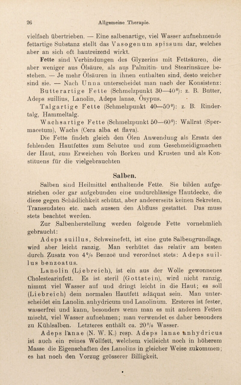 vielfach übertrieben. — Eine salbenartige, viel Wasser aufnehmende fettartige Substanz stellt das Vasogenum spissum dar, welches aber an sich oft hautreizend wirkt. Fette sind Verbindungen des Glyzerins mit Fettsäuren, die • • aber weniger aus Olsäure, als aus Palmitin- und Stearinsäure be- stehen. — Je mehr Olsäuren in ihnen enthalten sind, desto weicher sind sie. — Nach Unna unterscheidet man nach der Konsistenz: Butterartige Fette (Schmelzpunkt 30—40°): z. B. Butter, • • Adeps suillius, Lanolin, Adeps lanae, Osypus. Talgartige Fette (Schmelzpunkt 40—50°): z. B. Rinder¬ talg, Hammeltalg. Wachsartige Fette (Schmelzpunkt 50—60°): Wallrat (Sper- macetum), Wachs (Gera alba et flava). • • Die Fette findeh gleich den Oien Anwendung als Ersatz des fehlenden Hautfettes zum Schutze und zum Geschmeidigmachen der Haut, zum Erweichen von Borken und Krusten und als Kon- stituens für die vielgebrauchten Salben. Salben sind Heilmittel enthaltende Fette. Sie bilden aufge¬ strichen oder gar aufgebunden eine undurchlässige Hautdecke, die diese gegen Schädlichkeit schützt, aber andererseits keinen Sekreten, Transsudaten etc. nach aussen den Abfluss gestattet. Das muss stets beachtet werden. Zur Salbenherstellung werden folgende Fette vornehmlich gebraucht: Adeps suillus, Schweinefett, ist eine gute Salbengrundlage, wird aber leicht ranzig. Man verhütet das relativ am besten durch. Zusatz von 4% Benzoe und verordnet stets: Adeps suil¬ lus benzoatus. Lanolin (Liebreich), ist ein aus der Wolle gewonnenes Cholestearinfett. Es ist steril (Gottstein), wird nicht ranzig, nimmt viel Wasser auf und dringt leicht in die Plaut; es soll (Liebreich) dem normalen Hautfett adäquat sein. Man unter¬ scheidet ein Lanolin, anhydricum und Lanolinum. Ersteres ist fester, wasserfrei und kann, besonders wenn man es mit anderen Fetten mischt, viel Wasser aufnehmen; man verwendet es daher besonders zu Kühlsalben. Letzteres enthält ca. 20°/o Wasser. Adeps lanae (N. W. K.) resp. Adeps lanae &nhydricus ist auch ein reines Wollfett, welchem vielleicht noch in höherem Masse die Eigenschaften des Lanolins in gleicher Weise zukommen; es hat noch den Vorzug grösserer Billigkeit.