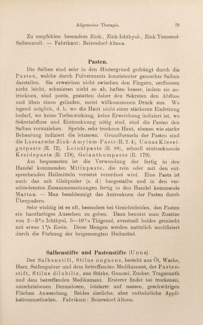 Zu empfehlen besonders Zink-, Zink-Ichthyol-, Zink-Tumenol- Salbenmull. — Fabrikant: Beiersdorf-Altona. Pasten. Die Salben sind sehr in den Hintergrund gedrängt durch die Pasten, welche durch Pulverzusatz konsistenter gemachte Salben darstellen. Sie erweichen nicht zwischen den Fingern, zerfliessen nicht leicht, schmieren nicht so ab, haften besser, indem sie an¬ trocknen, sind porös, gestatten daher den Sekreten den Abfluss und üben einen gelinden, meist willkommenen Druck aus. Wo irgend möglich, d. li. wo die Haut nicht einer stärkeren Einfettung bedarf, wo keine Tiefenwirkung, keine Erweichung indiziert ist, wo Sekretabfluss und Eintrocknung nötig sind, sind die Pasten den Salben vorzuziehen. Spröde, sehr trockene Haut, ebenso wie starke Behaarung indiziert die letzteren. Grundfqrmeln der Pasten sind die Lassarsche Zink- Amylum-Paste (R. 2. 4), Unnas Kiesel¬ gurpaste (R. 72), Leinöl paste (R. 88), schnell eintrocknende Kreidepaste (R. 178), Gel anth umpaste (R. 179). Am bequemsten ist die Verwendung der fertig in den Handel kommenden Mitinpaste, die rein oder mit den ent¬ sprechenden Heilmitteln versetzt verordnet wird. Eine Pasta ist auch das mit Gleitpuder (s. d.) hergestellte und in den ver¬ schiedensten Zusammensetzungen fertig in den Handel kommende Matt an. — Man beschleunigt das Antrocknen der Pasten durch Überpudern. Sehr wichtig ist es oft, besonders bei Gesichtsleiden, den Pasten ein hautfarbiges Aussehen zu geben. Dazu benutzt man Zusätze von 2—3% Ichthyol, 5—10 °/o Thigenol, eventuell beides gemischt mit etwas l°/o Eosin. Diese Mengen werden natürlich modifiziert durch die Färbung der beigemengten Pleilmittel. Salbenstifte und Pastenstifte (Unna). • • Der Salbenstift, Stilus unguens, besteht aus Ol, Wachs, Harz, Seifenpulver und dem betreffenden Medikament, der Pasten¬ stift, Stilus dilubilis, aus Stärke, Gummi, Zucker, Tragacanth und dem betreffenden Medikament. Ersterer findet bei trockenen, umschriebenen Dermatosen, letzterer auf nassen, geschwürigen Flächen Anwendung. Beides zierliche, aber entbehrliche Appli¬ kationsmethoden. Fabrikant: Beiersdorf-Altona.