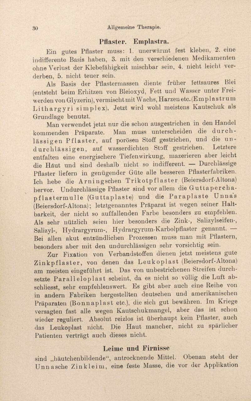 Pflaster. Emplastra. Ein gutes Pflaster muss: 1. unerwärmt fest kleben, 2. eine indifferente Basis haben, 3. mit den verschiedenen Medikamenten ohne Verlust der Klebefähigkeit mischbar sein, 4. nicht leicht ver¬ derben, 5. nicht teuer sein. Als Basis der Pflastermassen diente früher fettsaures Blei (entsteht beim Erhitzen von Bleioxyd, Fett und Wasser unter Frei¬ werden von Glyzerin), vermischt mit Wachs, Harzen etc. (Emplastrum Lithargyri simplex). Jetzt wird wohl meistens Kautschuk als Grundlage benutzt. Man verwendet jetzt nur die schon ausgestrichen in den Handel kommenden Präparate. Man muss unterscheiden die durch¬ lässigen Pflaster, auf porösen Stoff gestrichen, und die un¬ durchlässigen, auf wasserdichten Stoff gestrichen. Letztere entfalten eine energischere Tiefenwirkung, mazerieren aber leicht die Häut und sind deshalb nicht so indifferent. — Durchlässige Pflaster liefern in genügender Güte alle besseren Pflasterfabriken. Ich hebe die Arningschen Trikotpflaster (Beiersdorf-Altona) hervor. Undurchlässige Pflaster sind vor allem die Guttapercha¬ pflastermulle (Guttaplaste) und die Pa raplaste Unnas (Beiersdorf-Altona); letztgenanntes Präparat ist wegen seiner Halt¬ barkeit, der nicht so auffallenden Farbe besonders zu empfehlen. Als sehr nützlich seien hier besonders die Zink-, Salizylseifen-, Salizyl-, Hydrargyrum-, Hydrargyrum-Karbolpflaster genannt. — Bei allen akut entzündlichen Prozessen muss man mit Pflastern, besonders aber mit den undurchlässigen sehr vorsichtig sein. Zur Fixation von Verbandstoffen dienen jetzt meistens gute Zinkpflaster, von denen das Leukoplast (Beiersdorf-Altona) am meisten eingeführt ist. Das von unbestrichenen Streifen durch¬ setzte Parall eloplast scheint, da es nicht so völlig die Luft ab- schliesst, sehr empfehlenswert. Es gibt aber auch eine Reihe von in andern Fabriken hergestellten deutschen und amerikanischen Präparaten (Bonnaplast etc.), die sich gut bewähren. Im Kriege versagten fast alle wregen Kautschukmangel, aber das ist schon wieder reguliert. Absolut reizlos ist überhaupt kein Pflaster, auch das Leukoplast nicht. Die Haut mancher, nicht zu spärlicher Patienten verträgt auch dieses nicht. Leime und Firnisse sind ,,häutchenbildende“, antrocknende Mittel. Obenan steht der Unna sehe Zinkleim, eine feste Masse, die vor der Applikation