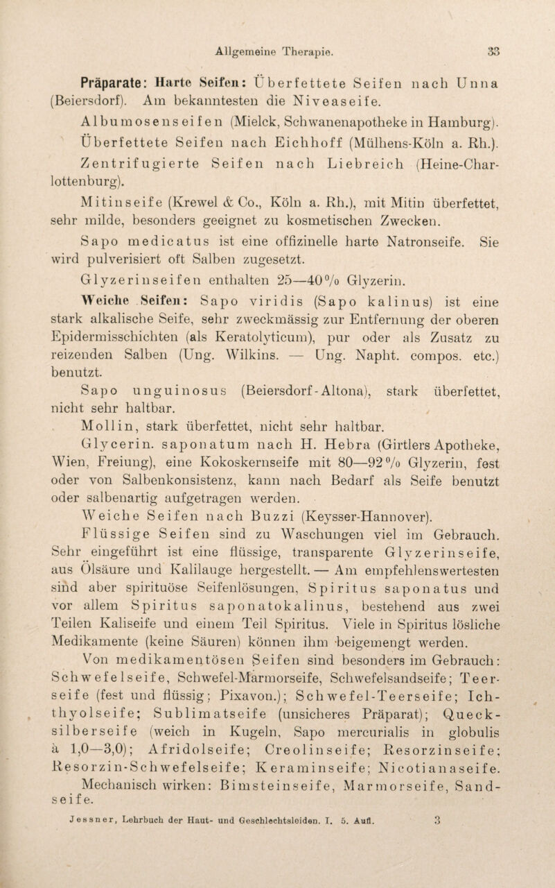 Präparate: Harte Seifen: Überfettete Seifen nach Unna (Beiersdorf). Am bekanntesten die Niveaseil’e. Albu mosenseifen (Mielck, Schwanenapotheke in Hamburg). Überfettete Seifen nach Eichhoff (Mülhens-Köln a. Rh.). Zentrifugierte Seifen nach Liebreich (Heine-Char¬ lottenburg). Mitinseife (Krewel & Co., Köln a. Rh.), mit Mitin überfettet, sehr milde, besonders geeignet zu kosmetischen Zwecken. Sapo medicatus ist eine offizinelle harte Natronseife. Sie wird pulverisiert oft Salben zugesetzt. Glyzerinseifen enthalten 25—40% Glyzerin. Weiche Seifen: Sapo viridis (Sapo kalinus) ist eine stark alkalische Seife, sehr zweckmässig zur Entfernung der oberen Epidermisschichten (als Keratolyticum), pur oder als Zusatz zu reizenden Salben (Ung. Wilkins. — Ung. Napht. compos. etc.) benutzt. Sapo unguinosus (Beiersdorf - Altona), stark überfettet, nicht sehr haltbar. Moll in, stark überfettet, nicht sehr haltbar. Glycerin, saponatum nach H. Hebra (Girtlers Apotheke, Wien, Freiung), eine Kokoskernseife mit 80—92% Glyzerin, fest oder von Salbenkonsistenz, kann nach Bedarf als Seife benutzt oder salbenartig aufgetragen werden. Weiche Seifen nach Buzzi (Keysser-Hannover). Flüssige Seifen sind zu Waschungen viel im Gebrauch. Sehr eingeführt ist eine flüssige, transparente Glyzerinseife, aus Ölsäure und Kalilauge hergestellt. — Am empfehlenswertesten sind aber spirituöse Seifenlösungen, Spiritus saponatus und vor allem Spiritus saponatokalinus, bestehend aus zwei Teilen Kaliseife und einem Teil Spiritus. Viele in Spiritus lösliche Medikamente (keine Säuren) können ihm -beigemengt werden. Von medikamentösen Seifen sind besonders im Gebrauch: Schwefel seife, Schwefel-Marmorseife, Schwefelsandseife; Teer¬ seife (fest und flüssig; Pixavon.); Sch we fei-Teerseife; Ich¬ thyol seife; Sublimatseife (unsicheres Präparat); Queck¬ silberseife (weich in Kugeln, Sapo mercurialis in globulis ä 1,0—3,0); Af ridolseif e; Creolinseif e; Resorzin sei fe; Resorzin-Schwefelseife; K eraminseif e; Ni coti an aseif e. Mechanisch wirken: Bimsteinseife, Mar mors ei fe, Sand¬ seife. Jessner, Lehrbuch der Haut- und Geschlechtsleiden. T. 5. Aufl. 3