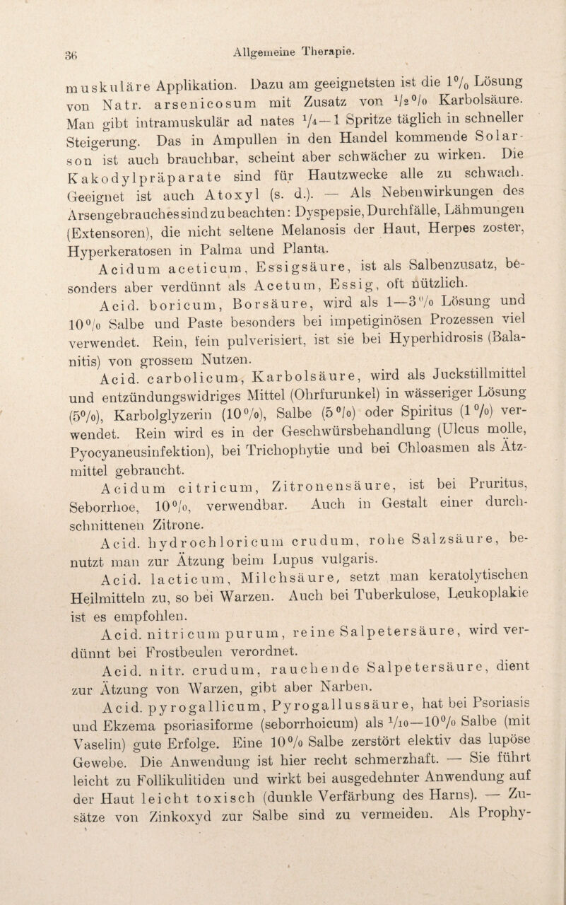 muskuläre Applikation. Dazu am geeignetsten ist die 1% Lösung von Natr. arsenicosum mit Zusatz von 1/2°/o Karbolsäure. Man gibt intramuskulär ad nates V*—1 Spritze täglich in schneller Steigerung. Das in Ampullen in den Handel kommende Solar- son ist auch brauchbar, scheint aber schwächer zu wirken. Die Kakodylpräparate sind für Hautzwecke alle zu schwach. Geeignet ist auch Atoxyl (s. d.). — Als Nebenwirkungen des Arsengebrauches sind zu beachten: Dyspepsie, Durchfälle, Lähmungen (Extensoren), die nicht seltene Melanosis der Haut, Herpes zoster, Hyperkeratosen in Palma und Planta. Acidum aceticum, Essigsäure, ist als Salbenzusatz, be¬ sonders aber verdünnt als Acetum, Essig, oft nützlich. Acid. boricum, Borsäure, wird als 1—3°/o Lösung und 10°/ü Salbe und Paste besonders bei impetiginösen Prozessen viel verwendet. Rein, fein pulverisiert, ist sie bei Hyperhidrosis (Bala nitis) von grossem Nutzen. Acid. carbolicum, Karbolsäure, wird als Juckstillmittel und entzündungswidriges Mittel (Ohrfurunkel) in wässeriger Lösung (5%), Karbolglyzerin (10%), Salbe (5°/o) oder Spiritus (1 °/°) ver¬ wendet. Rein wird es in der Geschwürsbehandlung (Ulcus molle, Pyocyaneusinfektion), bei Trichophytie und bei Chloasmen als Ätz¬ mittel gebraucht. Acidum c i t r i c u m, Zitronensäure, ist bei Pi ui itus, Seborrhoe, 10%, verwendbar. Auch in Gestalt einer durch¬ schnittenen Zitrone. Acid. hydr och loricum crudum, rohe Salzsäure, be¬ nutzt man zur Ätzung beim Lupus vulgaris. Acid. lacticum, Milchsäure, setzt man keratolytischen Heilmitteln zu, so bei Warzen. Auch bei Tuberkulose, Leukoplakie ist es empfohlen. Acid. n i t r i c u m purum, reine Salpetersäure, wird ver¬ dünnt bei Frostbeulen verordnet. Acid. nitr. crudum, rauchende Salpetersäure, dient zur Ätzung von Warzen, gibt aber Narben. Acid. py rogallicum, Pyrogallussäure, hat bei Psoriasis und Ekzema psoriasiforme (seborrhoicum) als Vio—10% Salbe (mit Vaselin) gute Erfolge. Eine 10% Salbe zerstört elektiv das lupöse Gewebe. Die Anwendung ist hier recht schmerzhaft. Sie führt leicht zu Follikulitiden und wirkt bei ausgedehnter Anwendung auf der Haut leicht toxisch (dunkle Verfärbung des Harns). — Zu¬ sätze von Zinkoxyd zur Salbe sind zu vermeiden. Als Prophy-