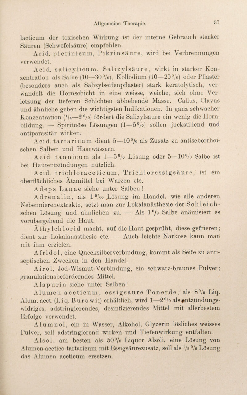 87 lacticum der toxischen Wirkung ist der interne Gebrauch starker Säuren (Schwefelsäure) empfohlen. Acid. picrinicum, Pikrinsäure, wird bei Verbrennungen verwendet. Acid. salicylicum, Salizylsäure, wirkt in starker Kon¬ zentration als Salbe (10—30%), Kollodium (10—20°/o) oder Pflaster (besonders auch als Salizylseifenpflaster) stark keratolytisch, ver¬ wandelt die Hornschicht in eine weisse, weiche, sich ohne Ver¬ letzung der tieferen Schichten abhebende Masse. Gallus, Clavus und ähnliche geben die wichtigsten Indikationen. In ganz schwacher Konzentration (%—2 °/o) fördert die Salizylsäure ein wenig die Horn¬ bildung. — Spirituose Lösungen (1—5°/o) sollen juckstillend und antiparasitär wirken. Acid. tartaricum dient 5—10% als Zusatz zu antiseborrhoi¬ schen Salben und Haarwässern. Acid. tannicum als 1—5% Lösung oder 5—10% Salbe ist bei Hautentzündungen nützlich. Acid. trichlorace ticum, Tr ich 1 oressigsäur e, ist ein oberflächliches Ätzmittel bei Warzen etc. Adeps Lanae siehe unter Salben! Adrenalin, als 1 °/oo Lösung im Handel, wie alle anderen Nebennierenextrakte, setzt man zur Lokalanästhesie der Sch lei ch- schen Lösung und ähnlichen zu. — Als 1 % Salbe anämisiert es vorübergehend die Haut. Äthylchlorid macht, auf die Haut gesprüht, diese gefrieren; dient zur Lokalanästhesie etc. — Auch leichte Narkose kann man mit ihm erzielen. Afridol, eine Quecksilberverbindung, kommt als Seife zu anti¬ septischen Zwecken in den Handel. Airol, Jod-Wismut-Verbindung, ein schwarz-braunes Pulver; granulationsbeförderndes Mittel, Alapurin siehe unter Salben! Alu men aceticum, essigsaure Tonerde, als 8% Liq. Alum. acet. (Liq. Büro wii) erhältlich, wird 1—2°/o als^ntzündungs- widriges, adstringierendes, desinfizierendes Mittel mit allerbestem Erfolge verwendet. Alumnol, ein in Wasser, Alkohol, Glyzerin lösliches weisses Pulver, soll adstringierend wirken und Tiefenwirkung entfalten. Alsol, am besten als 50% Liquor Alsoli, eine Lösung von Alumen-acetico-tartaricum mit Essigsäurezusatz, soll als V2 % Lösung das Alumen aceticum ersetzen.