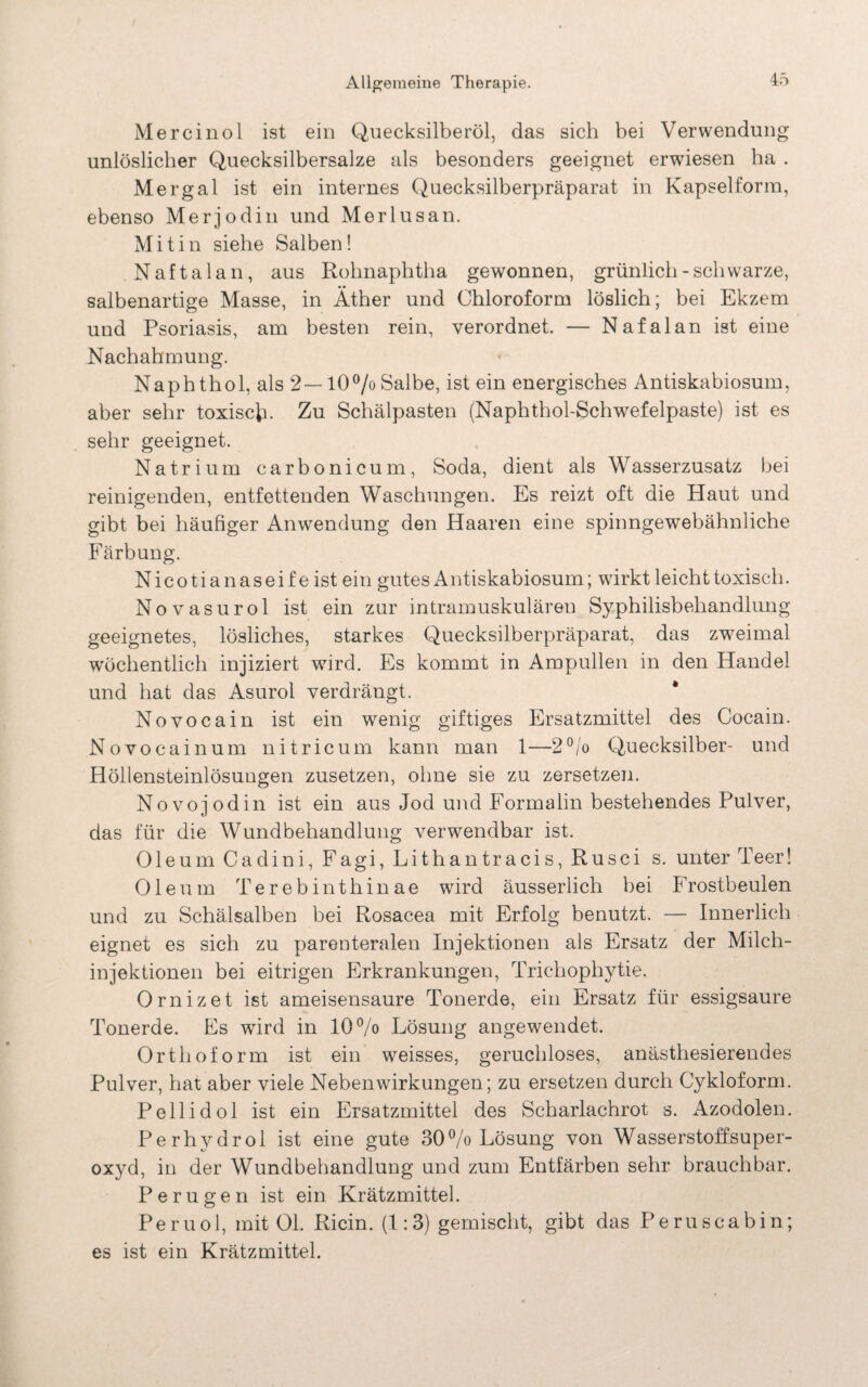 Mercinol ist ein Quecksilberöl, das sich bei Verwendung unlöslicher Quecksilbersalze als besonders geeignet erwiesen ha . Mergal ist ein internes Quecksilberpräparat in Kapselform, ebenso Mer jodin und Merlusan. M i t i n siehe Salben! N a f t a 1 a n, aus Rohnaphtha gewonnen, grünlich - schwarze, salbenartige Masse, in Äther und Chloroform löslich; bei Ekzem und Psoriasis, am besten rein, verordnet. — Nafalan ist eine Nachahmung. Naphthol, als 2—10% Salbe, ist ein energisches Antiskabiosum, aber sehr toxisch- Zu Schälpasten (Naphthol-Schwefelpaste) ist es sehr geeignet. Natrium carbonicum, Soda, dient als Wasserzusatz bei reinigenden, entfettenden Waschungen. Es reizt oft die Haut und gibt bei häufiger Anwendung den Haaren eine spinngewebähnliche Färbung. Nicotianaseife ist ein gutes Antiskabiosum; wirkt leicht toxisch. Novasurol ist ein zur intramuskulären Syphilisbehandlung geeignetes, lösliches, starkes Quecksilberpräparat, das zweimal wöchentlich injiziert wird. Es kommt in Ampullen in den Handel und hat das Asurol verdrängt. Novocain ist ein wenig giftiges Ersatzmittel des Cocain. Novocain um nitricum kann man 1—2°/o Quecksilber- und Höllensteinlösungen zusetzen, ohne sie zu zersetzen. Novojodin ist ein aus Jod und Formalin bestehendes Pulver, das für die Wundbehandlung verwendbar ist. Oleum Cadini, Fagi, Lithantracis, Rusci s. unter Teer! Oleum Terebinthinae wird äusserlich bei Frostbeulen und zu Schälsalben bei Rosacea mit Erfolg benutzt. — Innerlich eignet es sich zu parenteralen Injektionen als Ersatz der Milch¬ injektionen bei eitrigen Erkrankungen, Trichophytie. Ornizet ist ameisensaure Tonerde, ein Ersatz für essigsaure Tonerde. Es wird in 10% Lösung angewendet. Orthoform ist ein weisses, geruchloses, anästhesierendes Pulver, hat aber viele Nebenwirkungen; zu ersetzen durch Cykloform. Pellidol ist ein Ersatzmittel des Scharlachrot s. Azodolen. Perhvdrol ist eine gute 30% Lösung von Wasserstoffsuper¬ oxyd, in der Wundbehandlung und zum Entfärben sehr brauchbar. Peru gen ist ein Krätzmittel. Peruol, mit Ol. Ricin. (1:3) gemischt, gibt das Peruscabin; es ist ein Krätzmittel.