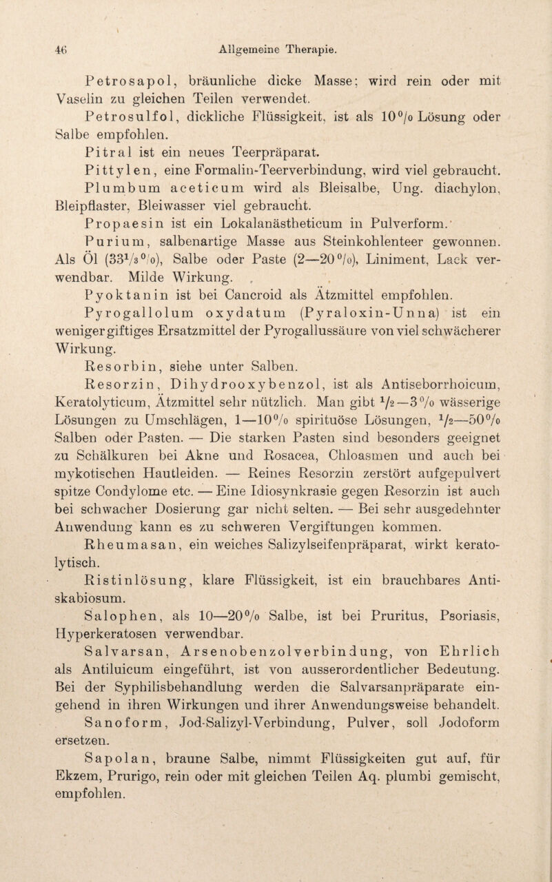 Petrosapol, bräunliche dicke Masse; wird rein oder mit Vaselin zu gleichen Teilen verwendet. Petrosulfol, dickliche Flüssigkeit, ist als 10°/o Lösung oder Salbe empfohlen. Pitral ist ein neues Teerpräparat. Pittylen, eine Formahn-Teerverbindung, wird viel gebraucht. Plumbum aceticum wird als Bleisalbe, Ung. diachylon, Bleipflaster, Bleiwasser viel gebraucht. Propaesin ist ein Lokalanästheticum in Pulverform/ Purium, salbenartige Masse aus Steinkohlenteer gewonnen. Als Öl (33Vs°/o), Salbe oder Paste (2—20%), Liniment, Lack ver¬ wendbar. Milde Wirkung. Pyoktanin ist bei Cancroid als Ätzmittel empfohlen. Pyrogallolum oxydatum (Pyraloxin-Unna) ist ein weniger giftiges Ersatzmittel der Pyrogallussäure von viel schwächerer Wirkung. Resorbin, siehe unter Salben. Resorzin, Dihydrooxybenzol, ist als Antiseborrhoicum, Keratolyticum, Ätzmittel sehr nützlich. Man gibt 1/2—3% wässerige Lösungen zu Umschlägen, 1—10% spirituöse Lösungen, %—50% Salben oder Pasten. — Die starken Pasten sind besonders geeignet zu Schälkuren bei Akne und Rosacea, Chloasmen und auch bei mykotischen Hautleiden. — Reines Resorzin zerstört aufgepulvert spitze Condylome etc. —Eine Idiosynkrasie gegen Resorzin ist auch bei schwacher Dosierung gar nicht selten. — Bei sehr ausgedehnter Anwendung kann es zu schweren Vergiftungen kommen. Rheumasan, ein weiches Salizylseifenpräparat, wirkt kerato- lytisch. Ristinlösung, klare Flüssigkeit, ist ein brauchbares Anti- skabiosum. Salophen, als 10—20% Salbe, ist bei Pruritus, Psoriasis, Hyperkeratosen verwendbar. Salvarsan, Arsenobenzolverbindung, von Ehrlich als Antiluicum eingeführt, ist von ausserordentlicher Bedeutung. Bei der Syphilisbehandlung werden die Salvarsanpräparate ein¬ gehend in ihren Wirkungen und ihrer Anwendungsweise behandelt. Sanoform, Jod-Salizyl-Verbindung, Pulver, soll Jodoform ersetzen. Sapolan, braune Salbe, nimmt Flüssigkeiten gut auf, für Ekzem, Prurigo, rein oder mit gleichen Teilen Aq. plumbi gemischt, empfohlen.